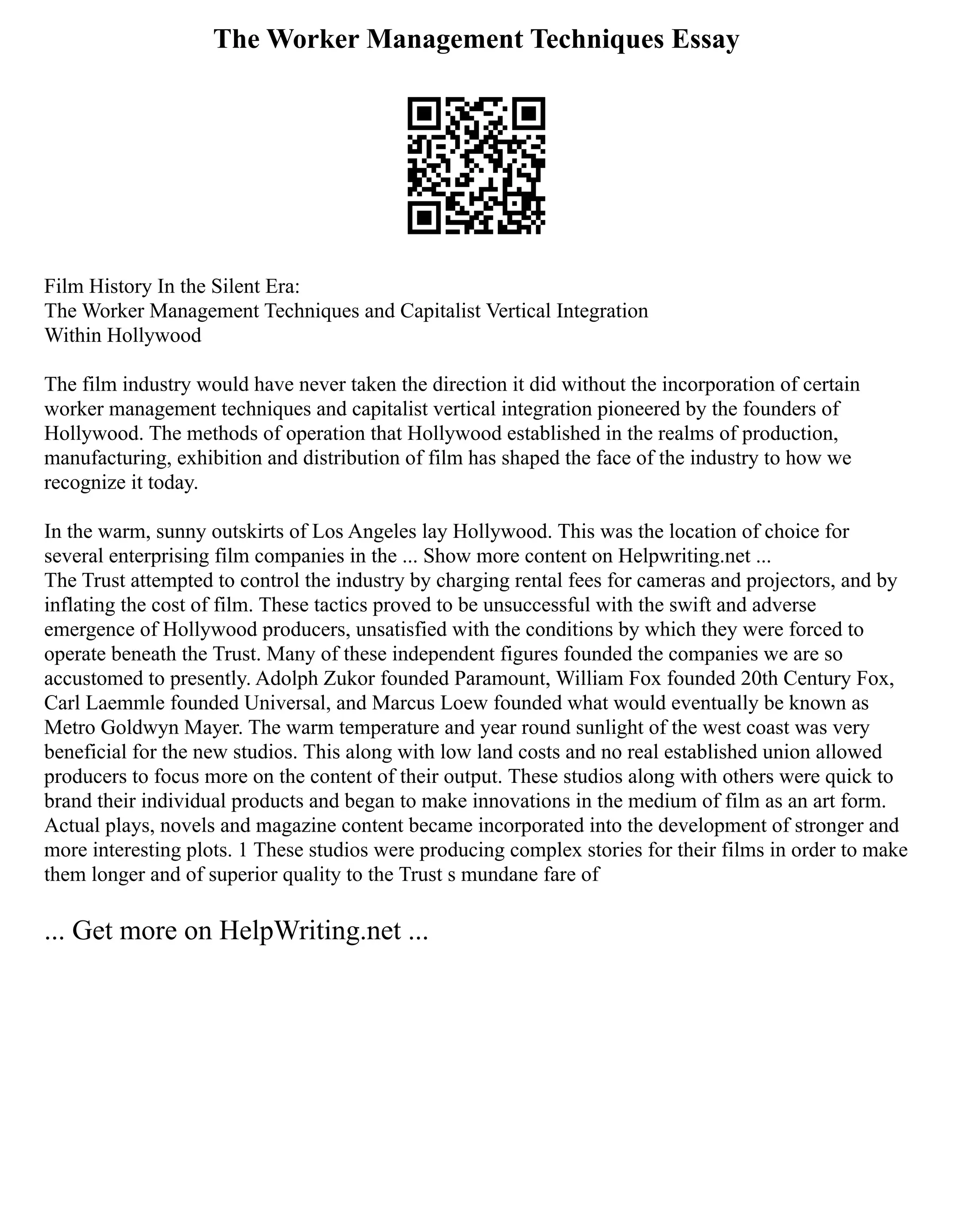 The Worker Management Techniques Essay
Film History In the Silent Era:
The Worker Management Techniques and Capitalist Vertical Integration
Within Hollywood
The film industry would have never taken the direction it did without the incorporation of certain
worker management techniques and capitalist vertical integration pioneered by the founders of
Hollywood. The methods of operation that Hollywood established in the realms of production,
manufacturing, exhibition and distribution of film has shaped the face of the industry to how we
recognize it today.
In the warm, sunny outskirts of Los Angeles lay Hollywood. This was the location of choice for
several enterprising film companies in the ... Show more content on Helpwriting.net ...
The Trust attempted to control the industry by charging rental fees for cameras and projectors, and by
inflating the cost of film. These tactics proved to be unsuccessful with the swift and adverse
emergence of Hollywood producers, unsatisfied with the conditions by which they were forced to
operate beneath the Trust. Many of these independent figures founded the companies we are so
accustomed to presently. Adolph Zukor founded Paramount, William Fox founded 20th Century Fox,
Carl Laemmle founded Universal, and Marcus Loew founded what would eventually be known as
Metro Goldwyn Mayer. The warm temperature and year round sunlight of the west coast was very
beneficial for the new studios. This along with low land costs and no real established union allowed
producers to focus more on the content of their output. These studios along with others were quick to
brand their individual products and began to make innovations in the medium of film as an art form.
Actual plays, novels and magazine content became incorporated into the development of stronger and
more interesting plots. 1 These studios were producing complex stories for their films in order to make
them longer and of superior quality to the Trust s mundane fare of
... Get more on HelpWriting.net ...
 