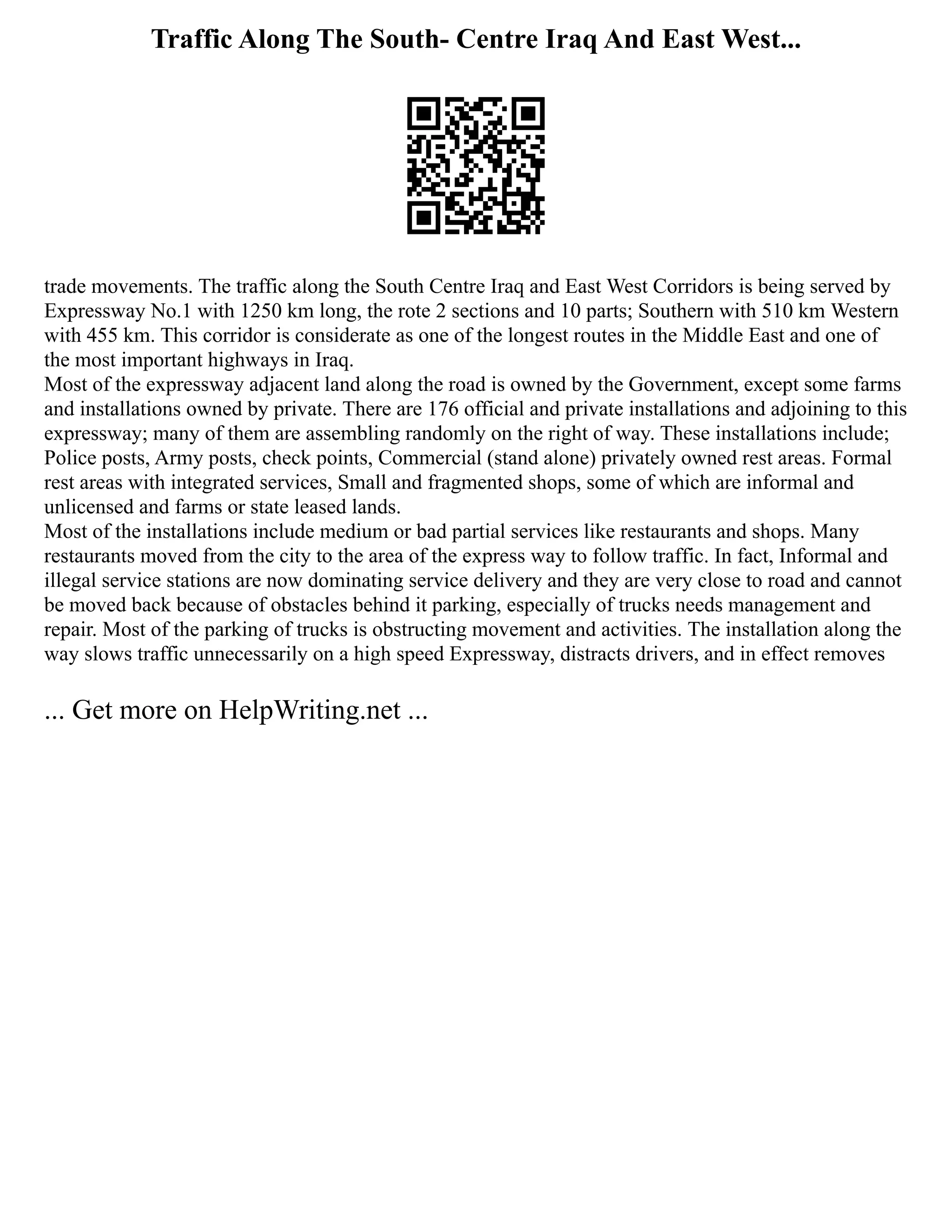 Traffic Along The South- Centre Iraq And East West...
trade movements. The traffic along the South Centre Iraq and East West Corridors is being served by
Expressway No.1 with 1250 km long, the rote 2 sections and 10 parts; Southern with 510 km Western
with 455 km. This corridor is considerate as one of the longest routes in the Middle East and one of
the most important highways in Iraq.
Most of the expressway adjacent land along the road is owned by the Government, except some farms
and installations owned by private. There are 176 official and private installations and adjoining to this
expressway; many of them are assembling randomly on the right of way. These installations include;
Police posts, Army posts, check points, Commercial (stand alone) privately owned rest areas. Formal
rest areas with integrated services, Small and fragmented shops, some of which are informal and
unlicensed and farms or state leased lands.
Most of the installations include medium or bad partial services like restaurants and shops. Many
restaurants moved from the city to the area of the express way to follow traffic. In fact, Informal and
illegal service stations are now dominating service delivery and they are very close to road and cannot
be moved back because of obstacles behind it parking, especially of trucks needs management and
repair. Most of the parking of trucks is obstructing movement and activities. The installation along the
way slows traffic unnecessarily on a high speed Expressway, distracts drivers, and in effect removes
... Get more on HelpWriting.net ...
 