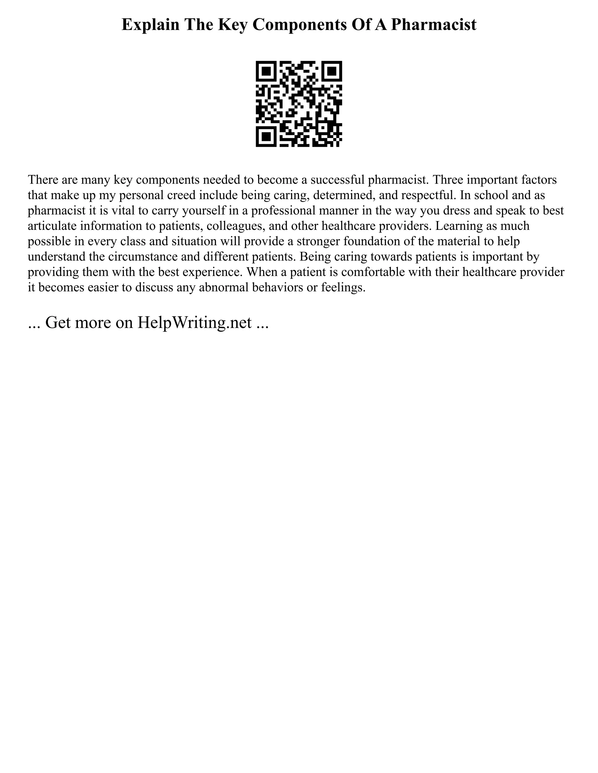 Explain The Key Components Of A Pharmacist
There are many key components needed to become a successful pharmacist. Three important factors
that make up my personal creed include being caring, determined, and respectful. In school and as
pharmacist it is vital to carry yourself in a professional manner in the way you dress and speak to best
articulate information to patients, colleagues, and other healthcare providers. Learning as much
possible in every class and situation will provide a stronger foundation of the material to help
understand the circumstance and different patients. Being caring towards patients is important by
providing them with the best experience. When a patient is comfortable with their healthcare provider
it becomes easier to discuss any abnormal behaviors or feelings.
... Get more on HelpWriting.net ...
 