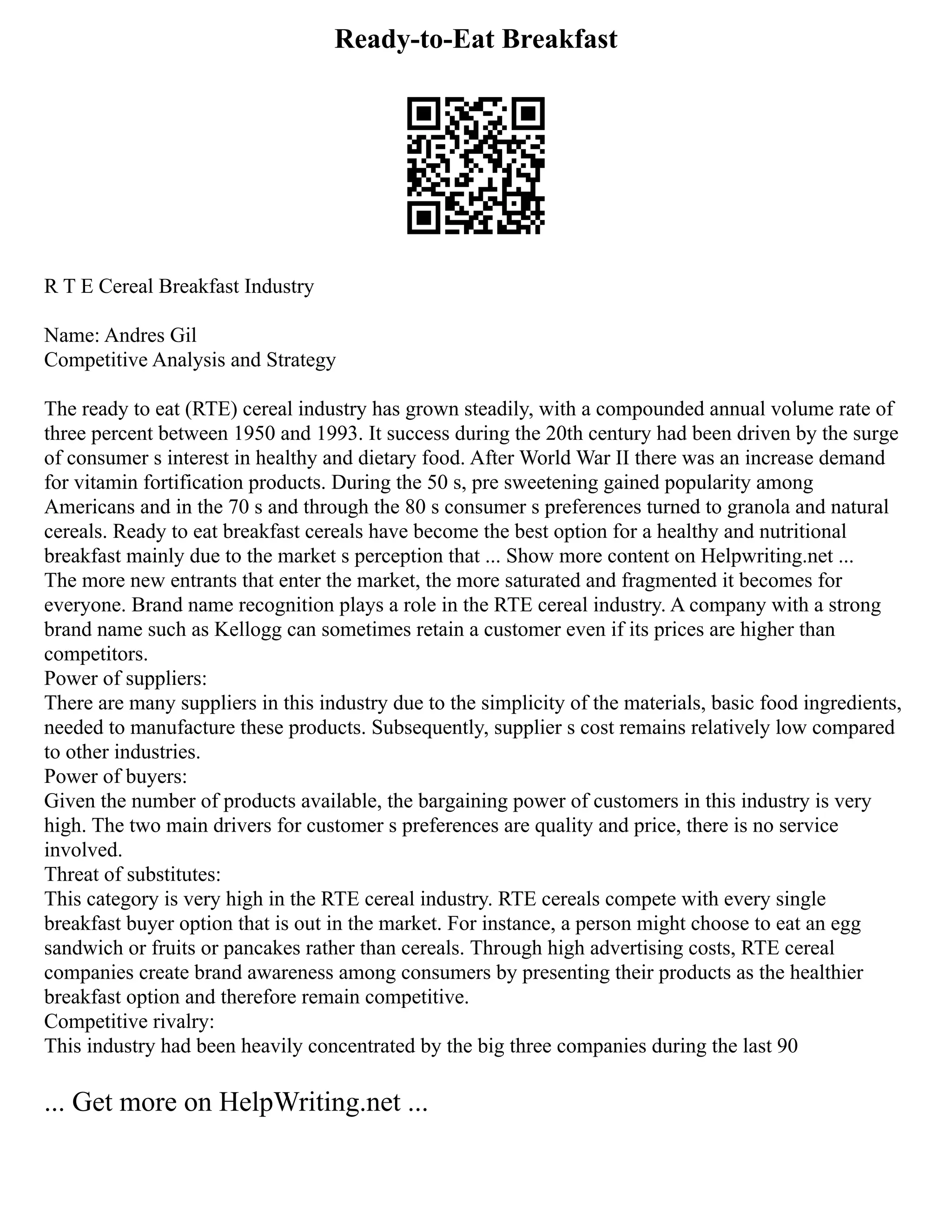 Ready-to-Eat Breakfast
R T E Cereal Breakfast Industry
Name: Andres Gil
Competitive Analysis and Strategy
The ready to eat (RTE) cereal industry has grown steadily, with a compounded annual volume rate of
three percent between 1950 and 1993. It success during the 20th century had been driven by the surge
of consumer s interest in healthy and dietary food. After World War II there was an increase demand
for vitamin fortification products. During the 50 s, pre sweetening gained popularity among
Americans and in the 70 s and through the 80 s consumer s preferences turned to granola and natural
cereals. Ready to eat breakfast cereals have become the best option for a healthy and nutritional
breakfast mainly due to the market s perception that ... Show more content on Helpwriting.net ...
The more new entrants that enter the market, the more saturated and fragmented it becomes for
everyone. Brand name recognition plays a role in the RTE cereal industry. A company with a strong
brand name such as Kellogg can sometimes retain a customer even if its prices are higher than
competitors.
Power of suppliers:
There are many suppliers in this industry due to the simplicity of the materials, basic food ingredients,
needed to manufacture these products. Subsequently, supplier s cost remains relatively low compared
to other industries.
Power of buyers:
Given the number of products available, the bargaining power of customers in this industry is very
high. The two main drivers for customer s preferences are quality and price, there is no service
involved.
Threat of substitutes:
This category is very high in the RTE cereal industry. RTE cereals compete with every single
breakfast buyer option that is out in the market. For instance, a person might choose to eat an egg
sandwich or fruits or pancakes rather than cereals. Through high advertising costs, RTE cereal
companies create brand awareness among consumers by presenting their products as the healthier
breakfast option and therefore remain competitive.
Competitive rivalry:
This industry had been heavily concentrated by the big three companies during the last 90
... Get more on HelpWriting.net ...
 
