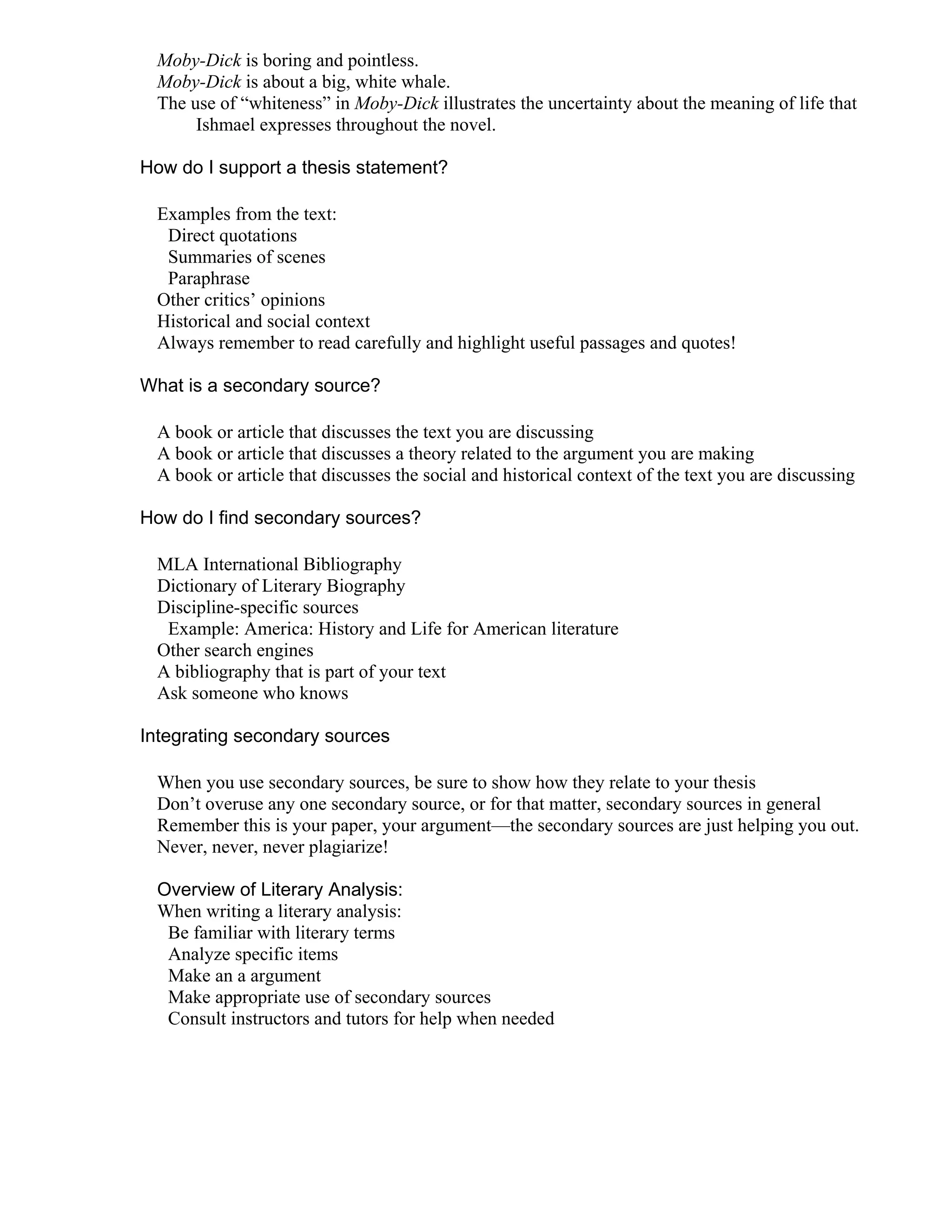 Moby-Dick is boring and pointless.
Moby-Dick is about a big, white whale.
The use of “whiteness” in Moby-Dick illustrates the uncertainty about the meaning of life that
Ishmael expresses throughout the novel.
How do I support a thesis statement?
Examples from the text:
Direct quotations
Summaries of scenes
Paraphrase
Other critics’ opinions
Historical and social context
Always remember to read carefully and highlight useful passages and quotes!
What is a secondary source?
A book or article that discusses the text you are discussing
A book or article that discusses a theory related to the argument you are making
A book or article that discusses the social and historical context of the text you are discussing
How do I find secondary sources?
MLA International Bibliography
Dictionary of Literary Biography
Discipline-specific sources
Example: America: History and Life for American literature
Other search engines
A bibliography that is part of your text
Ask someone who knows
Integrating secondary sources
When you use secondary sources, be sure to show how they relate to your thesis
Don’t overuse any one secondary source, or for that matter, secondary sources in general
Remember this is your paper, your argument—the secondary sources are just helping you out.
Never, never, never plagiarize!
Overview of Literary Analysis:
When writing a literary analysis:
Be familiar with literary terms
Analyze specific items
Make an a argument
Make appropriate use of secondary sources
Consult instructors and tutors for help when needed
 