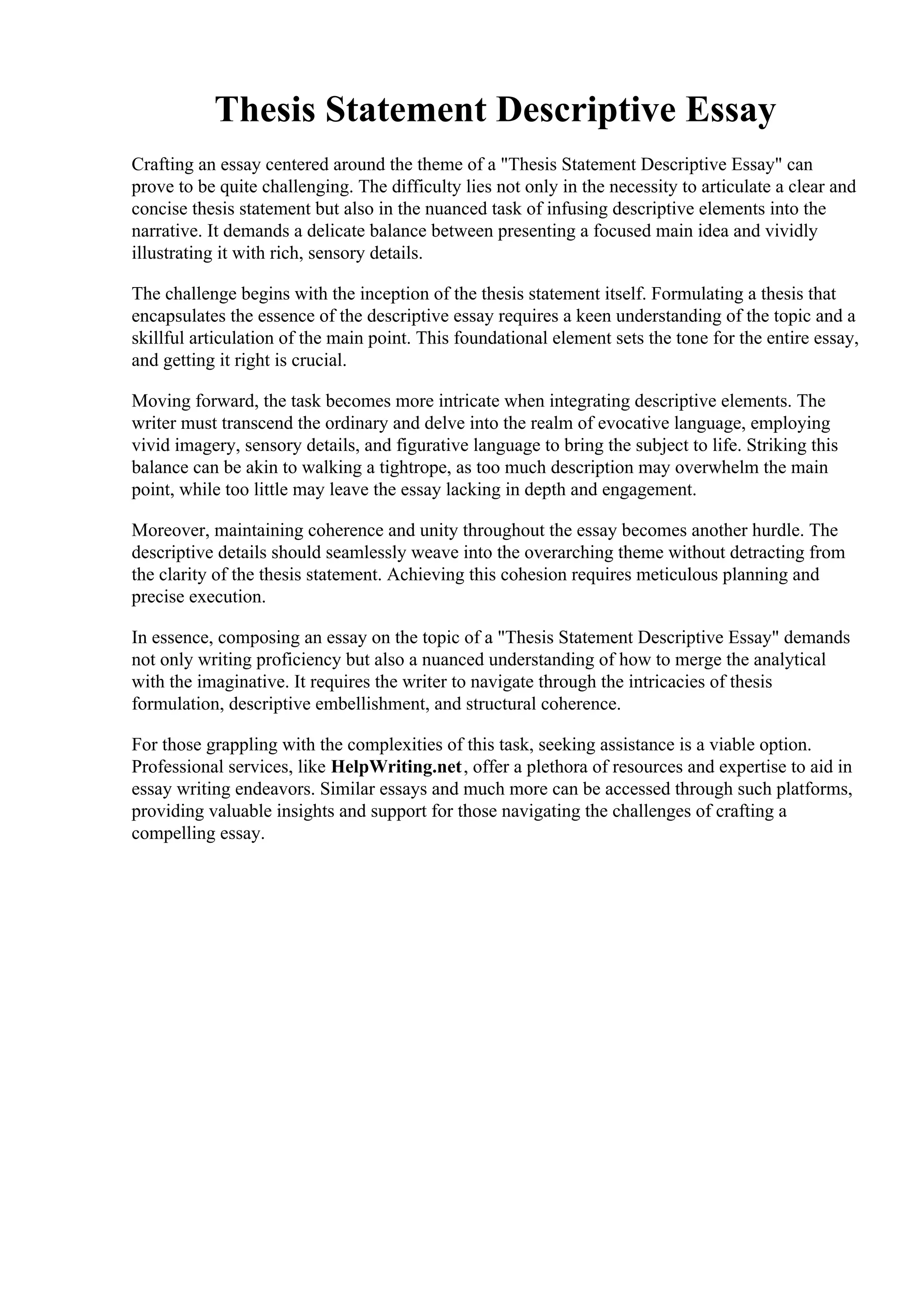 Thesis Statement Descriptive Essay
Crafting an essay centered around the theme of a "Thesis Statement Descriptive Essay" can
prove to be quite challenging. The difficulty lies not only in the necessity to articulate a clear and
concise thesis statement but also in the nuanced task of infusing descriptive elements into the
narrative. It demands a delicate balance between presenting a focused main idea and vividly
illustrating it with rich, sensory details.
The challenge begins with the inception of the thesis statement itself. Formulating a thesis that
encapsulates the essence of the descriptive essay requires a keen understanding of the topic and a
skillful articulation of the main point. This foundational element sets the tone for the entire essay,
and getting it right is crucial.
Moving forward, the task becomes more intricate when integrating descriptive elements. The
writer must transcend the ordinary and delve into the realm of evocative language, employing
vivid imagery, sensory details, and figurative language to bring the subject to life. Striking this
balance can be akin to walking a tightrope, as too much description may overwhelm the main
point, while too little may leave the essay lacking in depth and engagement.
Moreover, maintaining coherence and unity throughout the essay becomes another hurdle. The
descriptive details should seamlessly weave into the overarching theme without detracting from
the clarity of the thesis statement. Achieving this cohesion requires meticulous planning and
precise execution.
In essence, composing an essay on the topic of a "Thesis Statement Descriptive Essay" demands
not only writing proficiency but also a nuanced understanding of how to merge the analytical
with the imaginative. It requires the writer to navigate through the intricacies of thesis
formulation, descriptive embellishment, and structural coherence.
For those grappling with the complexities of this task, seeking assistance is a viable option.
Professional services, like HelpWriting.net, offer a plethora of resources and expertise to aid in
essay writing endeavors. Similar essays and much more can be accessed through such platforms,
providing valuable insights and support for those navigating the challenges of crafting a
compelling essay.
Thesis Statement Descriptive EssayThesis Statement Descriptive Essay
 