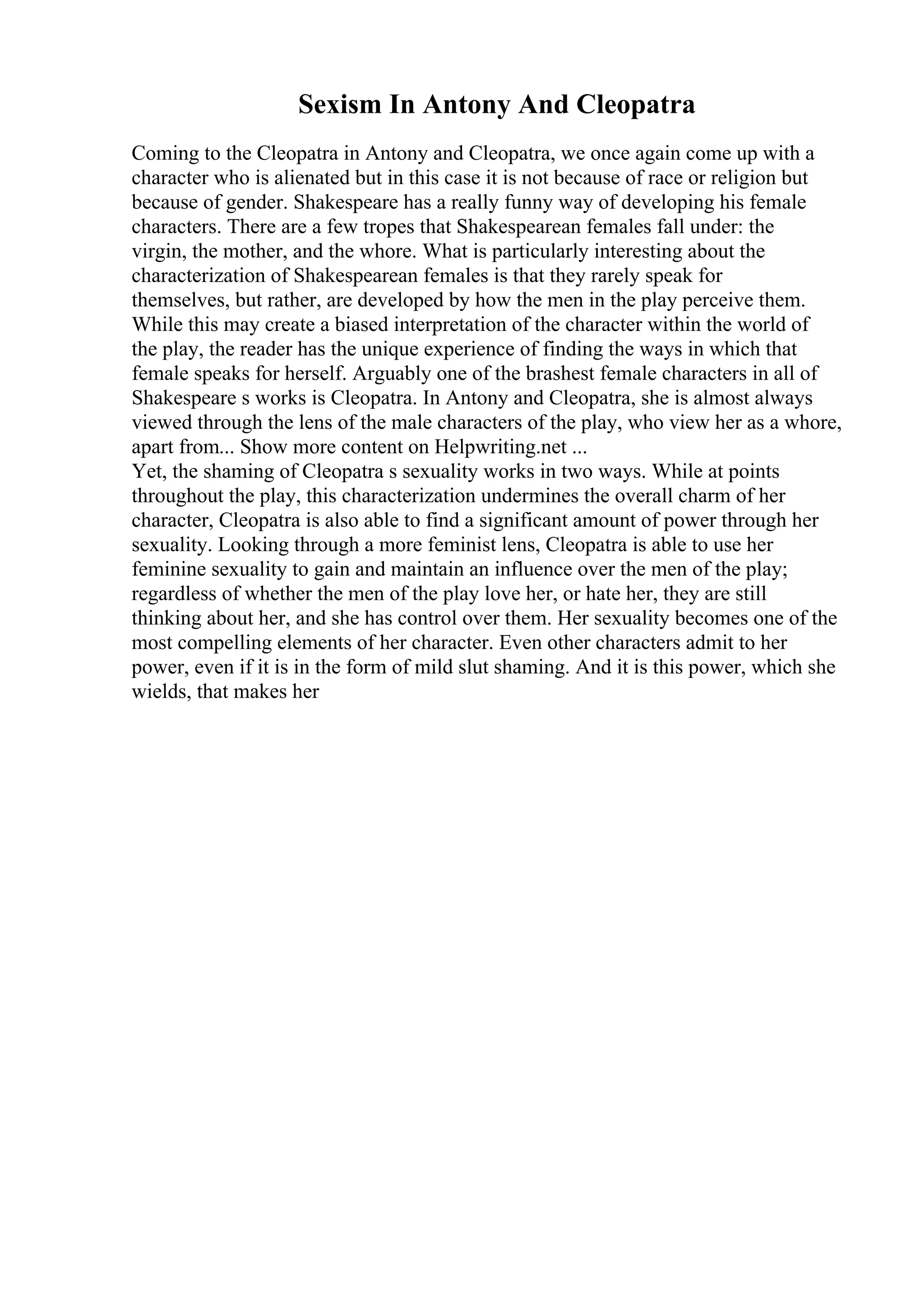 Sexism In Antony And Cleopatra
Coming to the Cleopatra in Antony and Cleopatra, we once again come up with a
character who is alienated but in this case it is not because of race or religion but
because of gender. Shakespeare has a really funny way of developing his female
characters. There are a few tropes that Shakespearean females fall under: the
virgin, the mother, and the whore. What is particularly interesting about the
characterization of Shakespearean females is that they rarely speak for
themselves, but rather, are developed by how the men in the play perceive them.
While this may create a biased interpretation of the character within the world of
the play, the reader has the unique experience of finding the ways in which that
female speaks for herself. Arguably one of the brashest female characters in all of
Shakespeare s works is Cleopatra. In Antony and Cleopatra, she is almost always
viewed through the lens of the male characters of the play, who view her as a whore,
apart from... Show more content on Helpwriting.net ...
Yet, the shaming of Cleopatra s sexuality works in two ways. While at points
throughout the play, this characterization undermines the overall charm of her
character, Cleopatra is also able to find a significant amount of power through her
sexuality. Looking through a more feminist lens, Cleopatra is able to use her
feminine sexuality to gain and maintain an influence over the men of the play;
regardless of whether the men of the play love her, or hate her, they are still
thinking about her, and she has control over them. Her sexuality becomes one of the
most compelling elements of her character. Even other characters admit to her
power, even if it is in the form of mild slut shaming. And it is this power, which she
wields, that makes her
 
