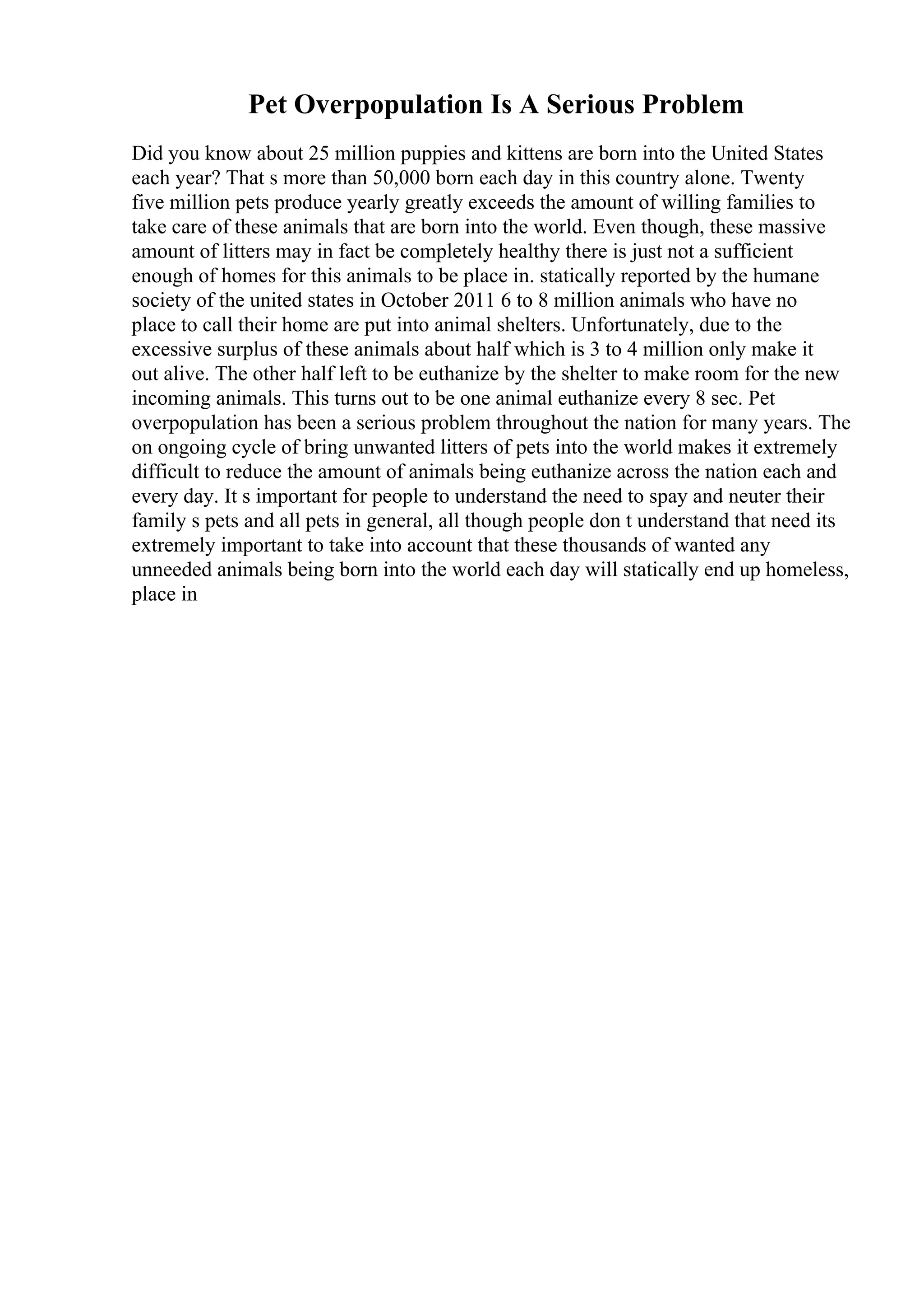 Pet Overpopulation Is A Serious Problem
Did you know about 25 million puppies and kittens are born into the United States
each year? That s more than 50,000 born each day in this country alone. Twenty
five million pets produce yearly greatly exceeds the amount of willing families to
take care of these animals that are born into the world. Even though, these massive
amount of litters may in fact be completely healthy there is just not a sufficient
enough of homes for this animals to be place in. statically reported by the humane
society of the united states in October 2011 6 to 8 million animals who have no
place to call their home are put into animal shelters. Unfortunately, due to the
excessive surplus of these animals about half which is 3 to 4 million only make it
out alive. The other half left to be euthanize by the shelter to make room for the new
incoming animals. This turns out to be one animal euthanize every 8 sec. Pet
overpopulation has been a serious problem throughout the nation for many years. The
on ongoing cycle of bring unwanted litters of pets into the world makes it extremely
difficult to reduce the amount of animals being euthanize across the nation each and
every day. It s important for people to understand the need to spay and neuter their
family s pets and all pets in general, all though people don t understand that need its
extremely important to take into account that these thousands of wanted any
unneeded animals being born into the world each day will statically end up homeless,
place in
 