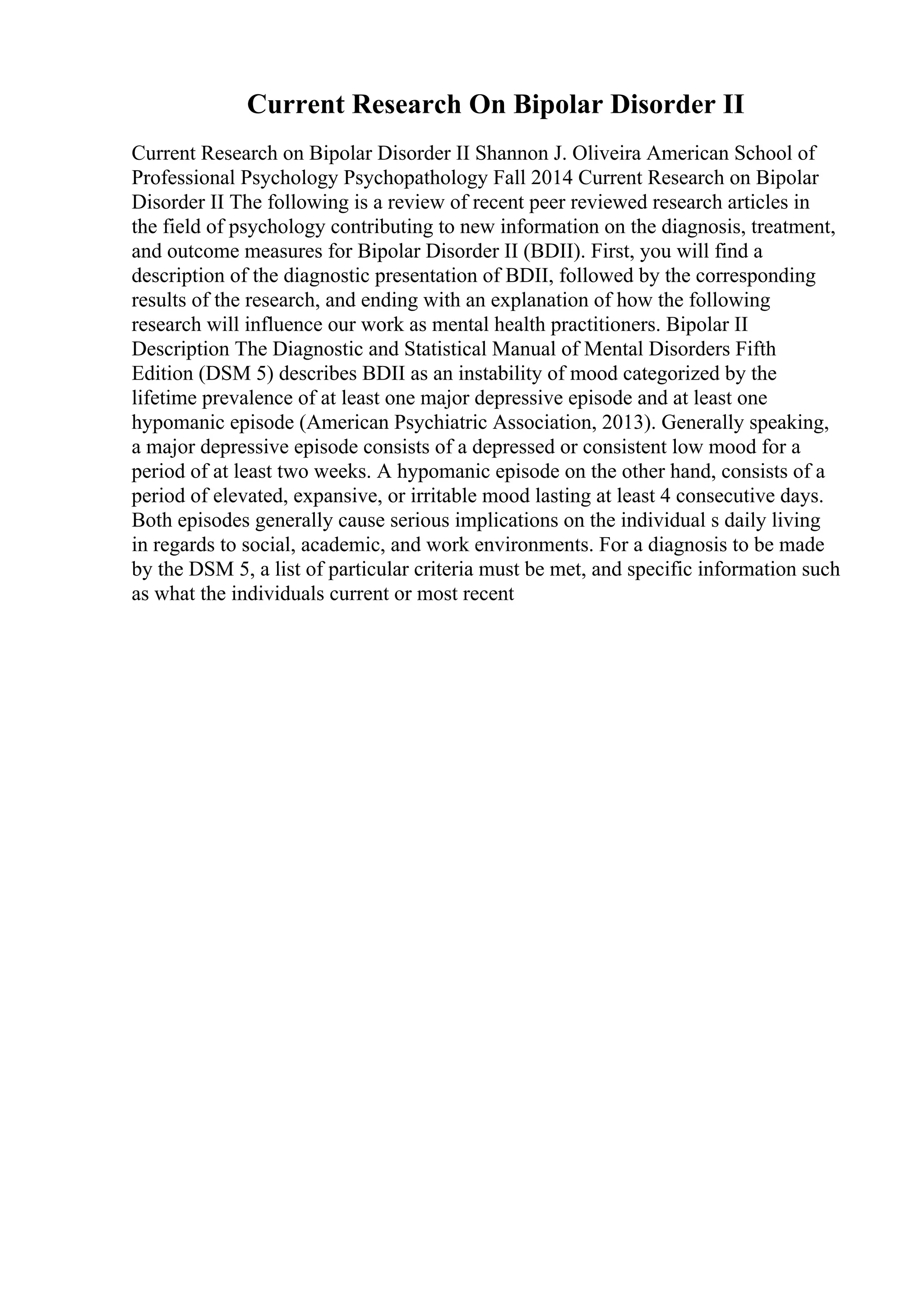 Current Research On Bipolar Disorder II
Current Research on Bipolar Disorder II Shannon J. Oliveira American School of
Professional Psychology Psychopathology Fall 2014 Current Research on Bipolar
Disorder II The following is a review of recent peer reviewed research articles in
the field of psychology contributing to new information on the diagnosis, treatment,
and outcome measures for Bipolar Disorder II (BDII). First, you will find a
description of the diagnostic presentation of BDII, followed by the corresponding
results of the research, and ending with an explanation of how the following
research will influence our work as mental health practitioners. Bipolar II
Description The Diagnostic and Statistical Manual of Mental Disorders Fifth
Edition (DSM 5) describes BDII as an instability of mood categorized by the
lifetime prevalence of at least one major depressive episode and at least one
hypomanic episode (American Psychiatric Association, 2013). Generally speaking,
a major depressive episode consists of a depressed or consistent low mood for a
period of at least two weeks. A hypomanic episode on the other hand, consists of a
period of elevated, expansive, or irritable mood lasting at least 4 consecutive days.
Both episodes generally cause serious implications on the individual s daily living
in regards to social, academic, and work environments. For a diagnosis to be made
by the DSM 5, a list of particular criteria must be met, and specific information such
as what the individuals current or most recent
 