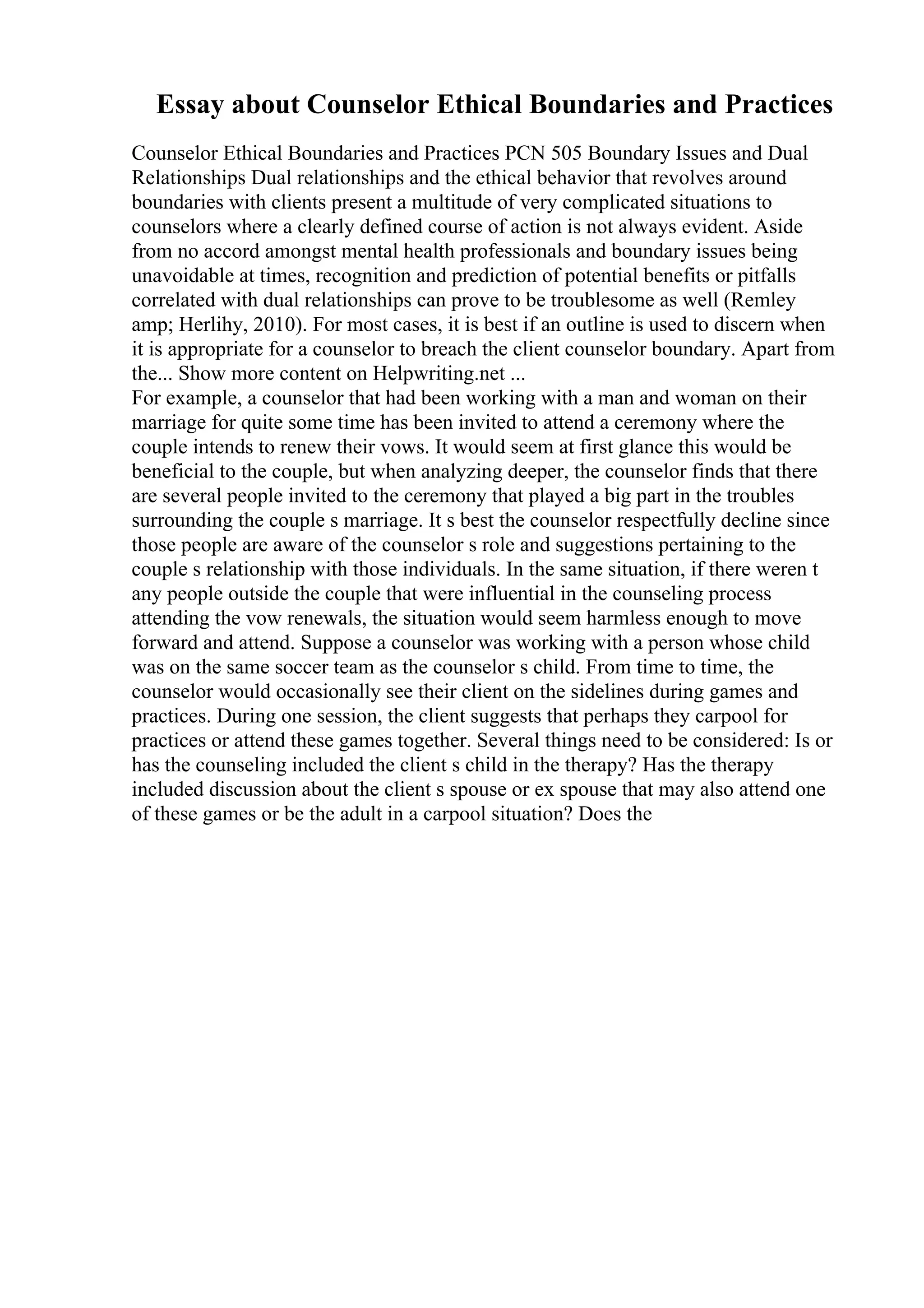 Essay about Counselor Ethical Boundaries and Practices
Counselor Ethical Boundaries and Practices PCN 505 Boundary Issues and Dual
Relationships Dual relationships and the ethical behavior that revolves around
boundaries with clients present a multitude of very complicated situations to
counselors where a clearly defined course of action is not always evident. Aside
from no accord amongst mental health professionals and boundary issues being
unavoidable at times, recognition and prediction of potential benefits or pitfalls
correlated with dual relationships can prove to be troublesome as well (Remley
amp; Herlihy, 2010). For most cases, it is best if an outline is used to discern when
it is appropriate for a counselor to breach the client counselor boundary. Apart from
the... Show more content on Helpwriting.net ...
For example, a counselor that had been working with a man and woman on their
marriage for quite some time has been invited to attend a ceremony where the
couple intends to renew their vows. It would seem at first glance this would be
beneficial to the couple, but when analyzing deeper, the counselor finds that there
are several people invited to the ceremony that played a big part in the troubles
surrounding the couple s marriage. It s best the counselor respectfully decline since
those people are aware of the counselor s role and suggestions pertaining to the
couple s relationship with those individuals. In the same situation, if there weren t
any people outside the couple that were influential in the counseling process
attending the vow renewals, the situation would seem harmless enough to move
forward and attend. Suppose a counselor was working with a person whose child
was on the same soccer team as the counselor s child. From time to time, the
counselor would occasionally see their client on the sidelines during games and
practices. During one session, the client suggests that perhaps they carpool for
practices or attend these games together. Several things need to be considered: Is or
has the counseling included the client s child in the therapy? Has the therapy
included discussion about the client s spouse or ex spouse that may also attend one
of these games or be the adult in a carpool situation? Does the
 