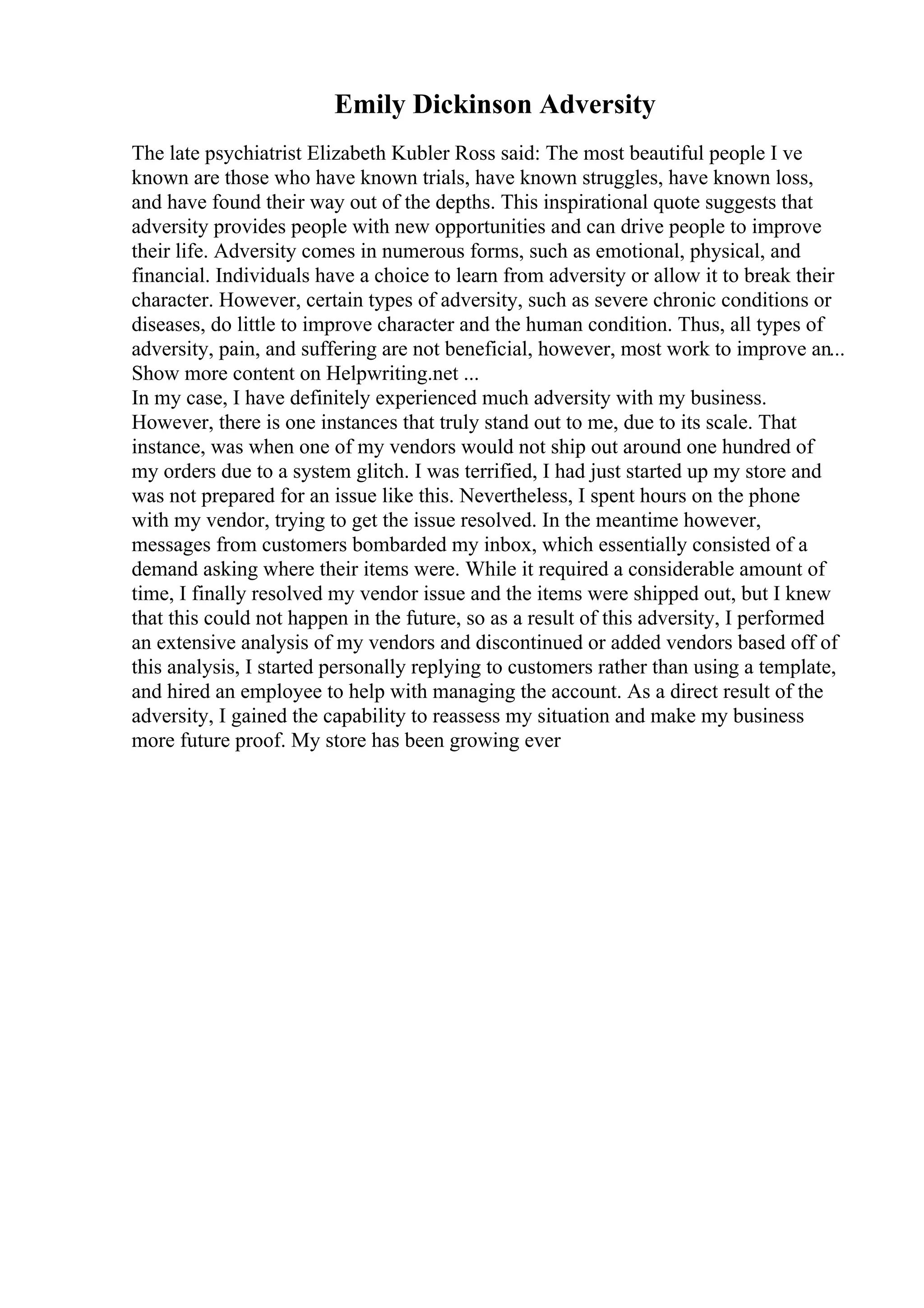 Emily Dickinson Adversity
The late psychiatrist Elizabeth Kubler Ross said: The most beautiful people I ve
known are those who have known trials, have known struggles, have known loss,
and have found their way out of the depths. This inspirational quote suggests that
adversity provides people with new opportunities and can drive people to improve
their life. Adversity comes in numerous forms, such as emotional, physical, and
financial. Individuals have a choice to learn from adversity or allow it to break their
character. However, certain types of adversity, such as severe chronic conditions or
diseases, do little to improve character and the human condition. Thus, all types of
adversity, pain, and suffering are not beneficial, however, most work to improve an...
Show more content on Helpwriting.net ...
In my case, I have definitely experienced much adversity with my business.
However, there is one instances that truly stand out to me, due to its scale. That
instance, was when one of my vendors would not ship out around one hundred of
my orders due to a system glitch. I was terrified, I had just started up my store and
was not prepared for an issue like this. Nevertheless, I spent hours on the phone
with my vendor, trying to get the issue resolved. In the meantime however,
messages from customers bombarded my inbox, which essentially consisted of a
demand asking where their items were. While it required a considerable amount of
time, I finally resolved my vendor issue and the items were shipped out, but I knew
that this could not happen in the future, so as a result of this adversity, I performed
an extensive analysis of my vendors and discontinued or added vendors based off of
this analysis, I started personally replying to customers rather than using a template,
and hired an employee to help with managing the account. As a direct result of the
adversity, I gained the capability to reassess my situation and make my business
more future proof. My store has been growing ever
 