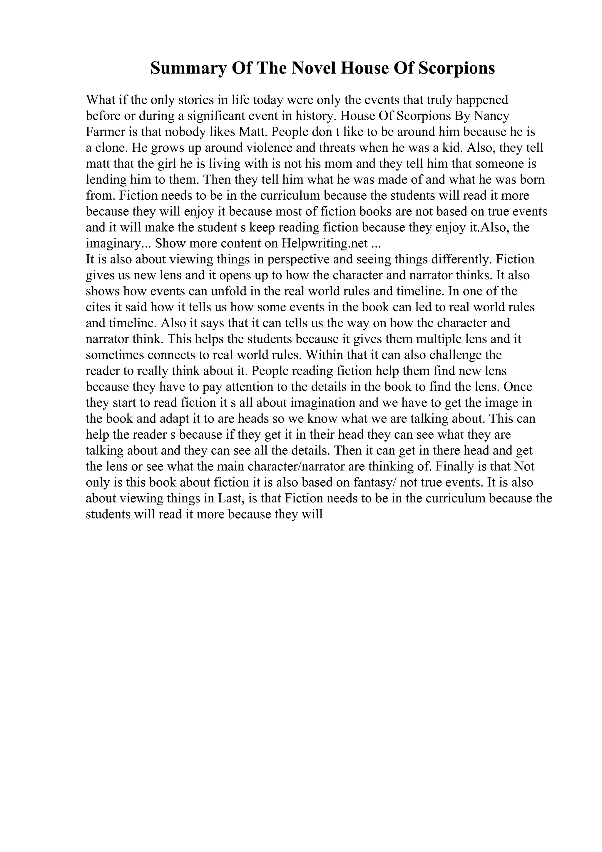 Summary Of The Novel House Of Scorpions
What if the only stories in life today were only the events that truly happened
before or during a significant event in history. House Of Scorpions By Nancy
Farmer is that nobody likes Matt. People don t like to be around him because he is
a clone. He grows up around violence and threats when he was a kid. Also, they tell
matt that the girl he is living with is not his mom and they tell him that someone is
lending him to them. Then they tell him what he was made of and what he was born
from. Fiction needs to be in the curriculum because the students will read it more
because they will enjoy it because most of fiction books are not based on true events
and it will make the student s keep reading fiction because they enjoy it.Also, the
imaginary... Show more content on Helpwriting.net ...
It is also about viewing things in perspective and seeing things differently. Fiction
gives us new lens and it opens up to how the character and narrator thinks. It also
shows how events can unfold in the real world rules and timeline. In one of the
cites it said how it tells us how some events in the book can led to real world rules
and timeline. Also it says that it can tells us the way on how the character and
narrator think. This helps the students because it gives them multiple lens and it
sometimes connects to real world rules. Within that it can also challenge the
reader to really think about it. People reading fiction help them find new lens
because they have to pay attention to the details in the book to find the lens. Once
they start to read fiction it s all about imagination and we have to get the image in
the book and adapt it to are heads so we know what we are talking about. This can
help the reader s because if they get it in their head they can see what they are
talking about and they can see all the details. Then it can get in there head and get
the lens or see what the main character/narrator are thinking of. Finally is that Not
only is this book about fiction it is also based on fantasy/ not true events. It is also
about viewing things in Last, is that Fiction needs to be in the curriculum because the
students will read it more because they will
 