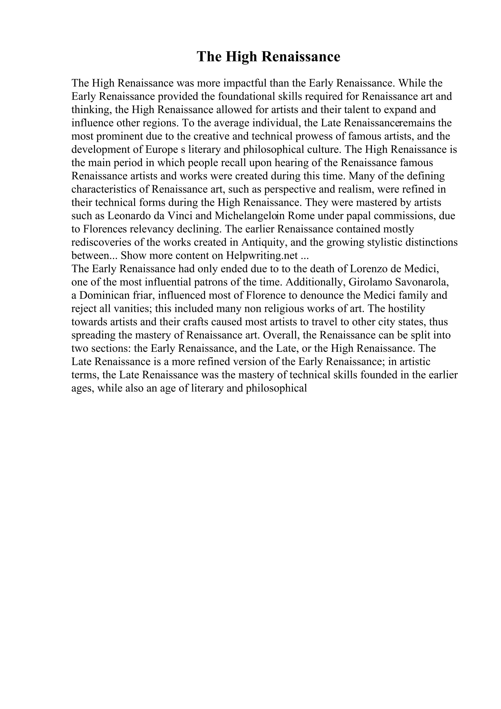The High Renaissance
The High Renaissance was more impactful than the Early Renaissance. While the
Early Renaissance provided the foundational skills required for Renaissance art and
thinking, the High Renaissance allowed for artists and their talent to expand and
influence other regions. To the average individual, the Late Renaissanceremains the
most prominent due to the creative and technical prowess of famous artists, and the
development of Europe s literary and philosophical culture. The High Renaissance is
the main period in which people recall upon hearing of the Renaissance famous
Renaissance artists and works were created during this time. Many of the defining
characteristics of Renaissance art, such as perspective and realism, were refined in
their technical forms during the High Renaissance. They were mastered by artists
such as Leonardo da Vinci and Michelangeloin Rome under papal commissions, due
to Florences relevancy declining. The earlier Renaissance contained mostly
rediscoveries of the works created in Antiquity, and the growing stylistic distinctions
between... Show more content on Helpwriting.net ...
The Early Renaissance had only ended due to to the death of Lorenzo de Medici,
one of the most influential patrons of the time. Additionally, Girolamo Savonarola,
a Dominican friar, influenced most of Florence to denounce the Medici family and
reject all vanities; this included many non religious works of art. The hostility
towards artists and their crafts caused most artists to travel to other city states, thus
spreading the mastery of Renaissance art. Overall, the Renaissance can be split into
two sections: the Early Renaissance, and the Late, or the High Renaissance. The
Late Renaissance is a more refined version of the Early Renaissance; in artistic
terms, the Late Renaissance was the mastery of technical skills founded in the earlier
ages, while also an age of literary and philosophical
 