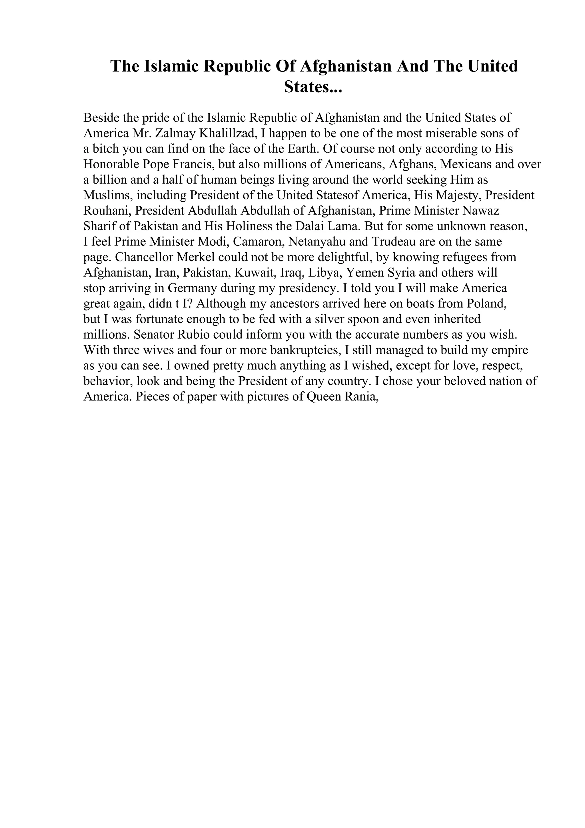 The Islamic Republic Of Afghanistan And The United
States...
Beside the pride of the Islamic Republic of Afghanistan and the United States of
America Mr. Zalmay Khalillzad, I happen to be one of the most miserable sons of
a bitch you can find on the face of the Earth. Of course not only according to His
Honorable Pope Francis, but also millions of Americans, Afghans, Mexicans and over
a billion and a half of human beings living around the world seeking Him as
Muslims, including President of the United Statesof America, His Majesty, President
Rouhani, President Abdullah Abdullah of Afghanistan, Prime Minister Nawaz
Sharif of Pakistan and His Holiness the Dalai Lama. But for some unknown reason,
I feel Prime Minister Modi, Camaron, Netanyahu and Trudeau are on the same
page. Chancellor Merkel could not be more delightful, by knowing refugees from
Afghanistan, Iran, Pakistan, Kuwait, Iraq, Libya, Yemen Syria and others will
stop arriving in Germany during my presidency. I told you I will make America
great again, didn t I? Although my ancestors arrived here on boats from Poland,
but I was fortunate enough to be fed with a silver spoon and even inherited
millions. Senator Rubio could inform you with the accurate numbers as you wish.
With three wives and four or more bankruptcies, I still managed to build my empire
as you can see. I owned pretty much anything as I wished, except for love, respect,
behavior, look and being the President of any country. I chose your beloved nation of
America. Pieces of paper with pictures of Queen Rania,
 