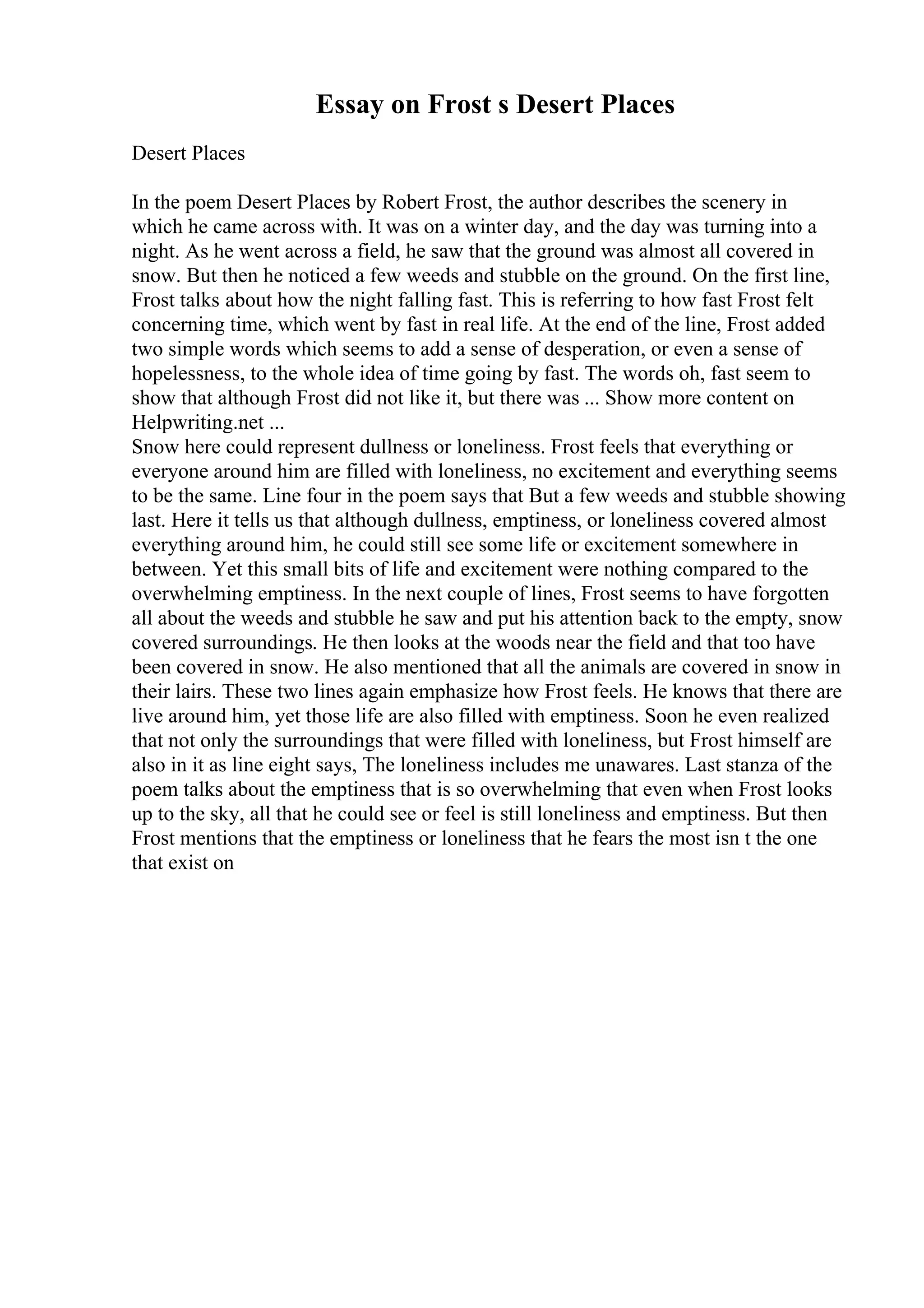 Essay on Frost s Desert Places
Desert Places
In the poem Desert Places by Robert Frost, the author describes the scenery in
which he came across with. It was on a winter day, and the day was turning into a
night. As he went across a field, he saw that the ground was almost all covered in
snow. But then he noticed a few weeds and stubble on the ground. On the first line,
Frost talks about how the night falling fast. This is referring to how fast Frost felt
concerning time, which went by fast in real life. At the end of the line, Frost added
two simple words which seems to add a sense of desperation, or even a sense of
hopelessness, to the whole idea of time going by fast. The words oh, fast seem to
show that although Frost did not like it, but there was ... Show more content on
Helpwriting.net ...
Snow here could represent dullness or loneliness. Frost feels that everything or
everyone around him are filled with loneliness, no excitement and everything seems
to be the same. Line four in the poem says that But a few weeds and stubble showing
last. Here it tells us that although dullness, emptiness, or loneliness covered almost
everything around him, he could still see some life or excitement somewhere in
between. Yet this small bits of life and excitement were nothing compared to the
overwhelming emptiness. In the next couple of lines, Frost seems to have forgotten
all about the weeds and stubble he saw and put his attention back to the empty, snow
covered surroundings. He then looks at the woods near the field and that too have
been covered in snow. He also mentioned that all the animals are covered in snow in
their lairs. These two lines again emphasize how Frost feels. He knows that there are
live around him, yet those life are also filled with emptiness. Soon he even realized
that not only the surroundings that were filled with loneliness, but Frost himself are
also in it as line eight says, The loneliness includes me unawares. Last stanza of the
poem talks about the emptiness that is so overwhelming that even when Frost looks
up to the sky, all that he could see or feel is still loneliness and emptiness. But then
Frost mentions that the emptiness or loneliness that he fears the most isn t the one
that exist on
 