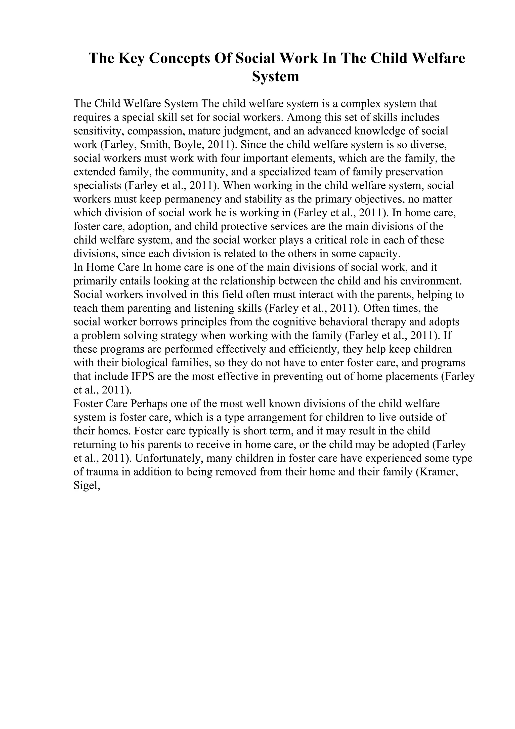 The Key Concepts Of Social Work In The Child Welfare
System
The Child Welfare System The child welfare system is a complex system that
requires a special skill set for social workers. Among this set of skills includes
sensitivity, compassion, mature judgment, and an advanced knowledge of social
work (Farley, Smith, Boyle, 2011). Since the child welfare system is so diverse,
social workers must work with four important elements, which are the family, the
extended family, the community, and a specialized team of family preservation
specialists (Farley et al., 2011). When working in the child welfare system, social
workers must keep permanency and stability as the primary objectives, no matter
which division of social work he is working in (Farley et al., 2011). In home care,
foster care, adoption, and child protective services are the main divisions of the
child welfare system, and the social worker plays a critical role in each of these
divisions, since each division is related to the others in some capacity.
In Home Care In home care is one of the main divisions of social work, and it
primarily entails looking at the relationship between the child and his environment.
Social workers involved in this field often must interact with the parents, helping to
teach them parenting and listening skills (Farley et al., 2011). Often times, the
social worker borrows principles from the cognitive behavioral therapy and adopts
a problem solving strategy when working with the family (Farley et al., 2011). If
these programs are performed effectively and efficiently, they help keep children
with their biological families, so they do not have to enter foster care, and programs
that include IFPS are the most effective in preventing out of home placements (Farley
et al., 2011).
Foster Care Perhaps one of the most well known divisions of the child welfare
system is foster care, which is a type arrangement for children to live outside of
their homes. Foster care typically is short term, and it may result in the child
returning to his parents to receive in home care, or the child may be adopted (Farley
et al., 2011). Unfortunately, many children in foster care have experienced some type
of trauma in addition to being removed from their home and their family (Kramer,
Sigel,
 