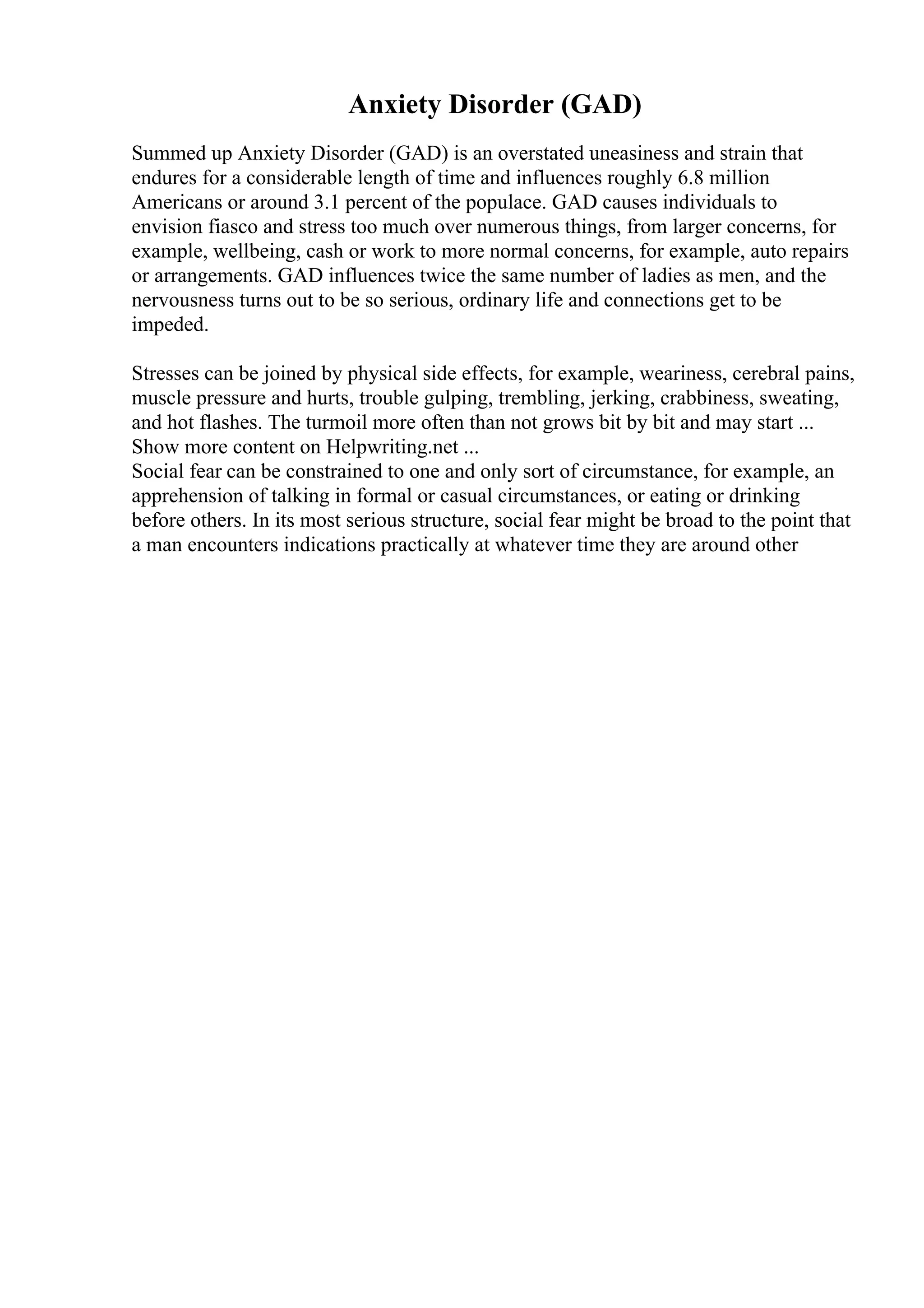 Anxiety Disorder (GAD)
Summed up Anxiety Disorder (GAD) is an overstated uneasiness and strain that
endures for a considerable length of time and influences roughly 6.8 million
Americans or around 3.1 percent of the populace. GAD causes individuals to
envision fiasco and stress too much over numerous things, from larger concerns, for
example, wellbeing, cash or work to more normal concerns, for example, auto repairs
or arrangements. GAD influences twice the same number of ladies as men, and the
nervousness turns out to be so serious, ordinary life and connections get to be
impeded.
Stresses can be joined by physical side effects, for example, weariness, cerebral pains,
muscle pressure and hurts, trouble gulping, trembling, jerking, crabbiness, sweating,
and hot flashes. The turmoil more often than not grows bit by bit and may start ...
Show more content on Helpwriting.net ...
Social fear can be constrained to one and only sort of circumstance, for example, an
apprehension of talking in formal or casual circumstances, or eating or drinking
before others. In its most serious structure, social fear might be broad to the point that
a man encounters indications practically at whatever time they are around other
 