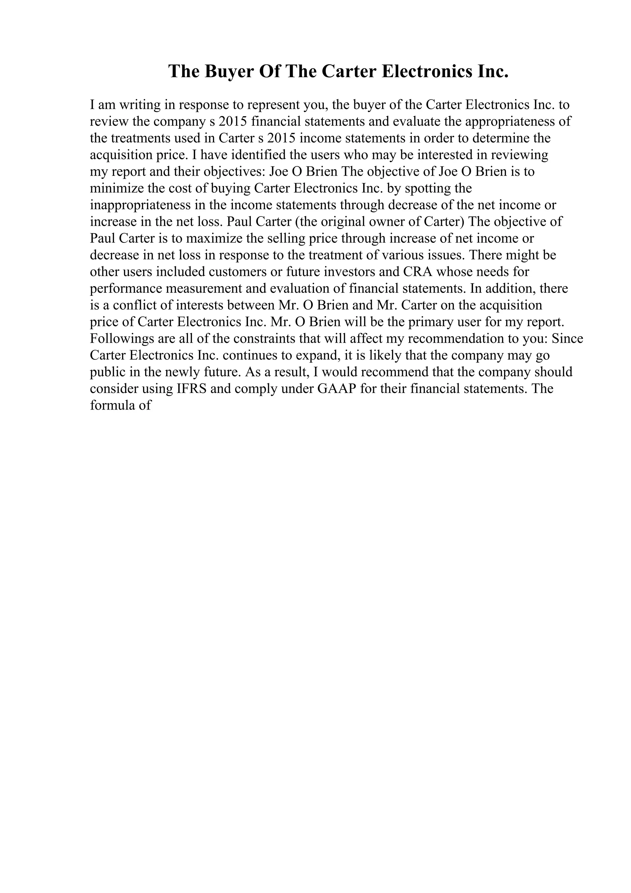 The Buyer Of The Carter Electronics Inc.
I am writing in response to represent you, the buyer of the Carter Electronics Inc. to
review the company s 2015 financial statements and evaluate the appropriateness of
the treatments used in Carter s 2015 income statements in order to determine the
acquisition price. I have identified the users who may be interested in reviewing
my report and their objectives: Joe O Brien The objective of Joe O Brien is to
minimize the cost of buying Carter Electronics Inc. by spotting the
inappropriateness in the income statements through decrease of the net income or
increase in the net loss. Paul Carter (the original owner of Carter) The objective of
Paul Carter is to maximize the selling price through increase of net income or
decrease in net loss in response to the treatment of various issues. There might be
other users included customers or future investors and CRA whose needs for
performance measurement and evaluation of financial statements. In addition, there
is a conflict of interests between Mr. O Brien and Mr. Carter on the acquisition
price of Carter Electronics Inc. Mr. O Brien will be the primary user for my report.
Followings are all of the constraints that will affect my recommendation to you: Since
Carter Electronics Inc. continues to expand, it is likely that the company may go
public in the newly future. As a result, I would recommend that the company should
consider using IFRS and comply under GAAP for their financial statements. The
formula of
 