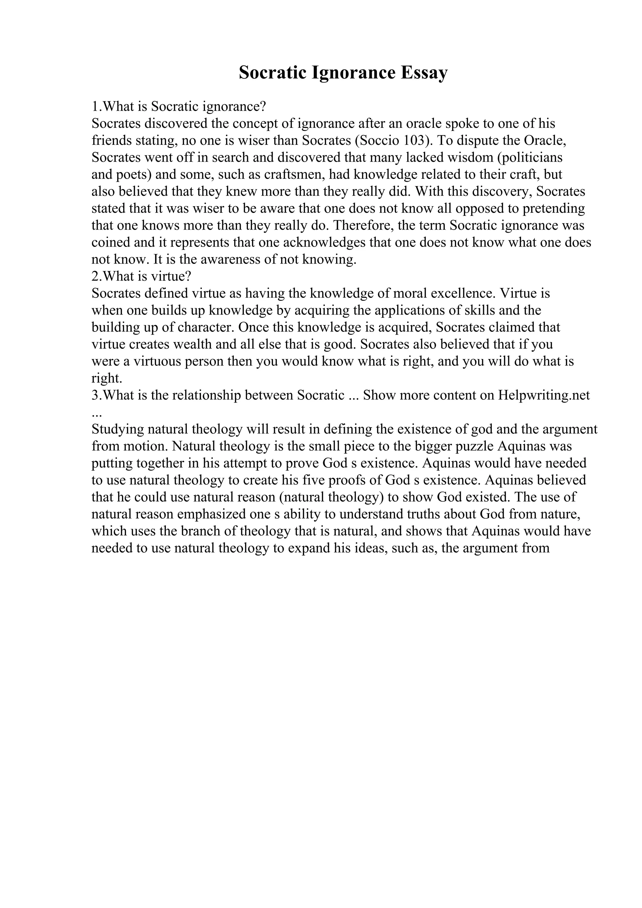Socratic Ignorance Essay
1.What is Socratic ignorance?
Socrates discovered the concept of ignorance after an oracle spoke to one of his
friends stating, no one is wiser than Socrates (Soccio 103). To dispute the Oracle,
Socrates went off in search and discovered that many lacked wisdom (politicians
and poets) and some, such as craftsmen, had knowledge related to their craft, but
also believed that they knew more than they really did. With this discovery, Socrates
stated that it was wiser to be aware that one does not know all opposed to pretending
that one knows more than they really do. Therefore, the term Socratic ignorance was
coined and it represents that one acknowledges that one does not know what one does
not know. It is the awareness of not knowing.
2.What is virtue?
Socrates defined virtue as having the knowledge of moral excellence. Virtue is
when one builds up knowledge by acquiring the applications of skills and the
building up of character. Once this knowledge is acquired, Socrates claimed that
virtue creates wealth and all else that is good. Socrates also believed that if you
were a virtuous person then you would know what is right, and you will do what is
right.
3.What is the relationship between Socratic ... Show more content on Helpwriting.net
...
Studying natural theology will result in defining the existence of god and the argument
from motion. Natural theology is the small piece to the bigger puzzle Aquinas was
putting together in his attempt to prove God s existence. Aquinas would have needed
to use natural theology to create his five proofs of God s existence. Aquinas believed
that he could use natural reason (natural theology) to show God existed. The use of
natural reason emphasized one s ability to understand truths about God from nature,
which uses the branch of theology that is natural, and shows that Aquinas would have
needed to use natural theology to expand his ideas, such as, the argument from
 