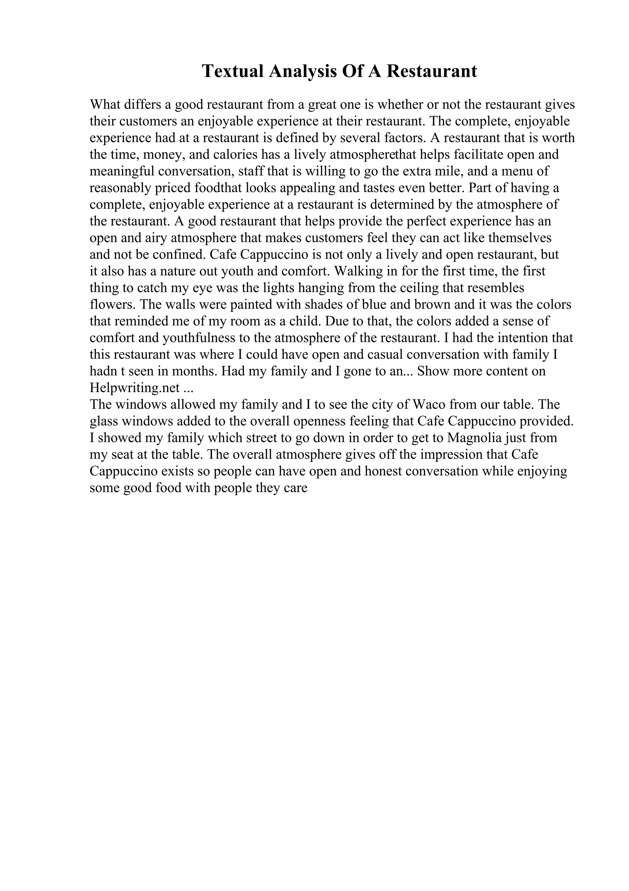 Textual Analysis Of A Restaurant
What differs a good restaurant from a great one is whether or not the restaurant gives
their customers an enjoyable experience at their restaurant. The complete, enjoyable
experience had at a restaurant is defined by several factors. A restaurant that is worth
the time, money, and calories has a lively atmospherethat helps facilitate open and
meaningful conversation, staff that is willing to go the extra mile, and a menu of
reasonably priced foodthat looks appealing and tastes even better. Part of having a
complete, enjoyable experience at a restaurant is determined by the atmosphere of
the restaurant. A good restaurant that helps provide the perfect experience has an
open and airy atmosphere that makes customers feel they can act like themselves
and not be confined. Cafe Cappuccino is not only a lively and open restaurant, but
it also has a nature out youth and comfort. Walking in for the first time, the first
thing to catch my eye was the lights hanging from the ceiling that resembles
flowers. The walls were painted with shades of blue and brown and it was the colors
that reminded me of my room as a child. Due to that, the colors added a sense of
comfort and youthfulness to the atmosphere of the restaurant. I had the intention that
this restaurant was where I could have open and casual conversation with family I
hadn t seen in months. Had my family and I gone to an... Show more content on
Helpwriting.net ...
The windows allowed my family and I to see the city of Waco from our table. The
glass windows added to the overall openness feeling that Cafe Cappuccino provided.
I showed my family which street to go down in order to get to Magnolia just from
my seat at the table. The overall atmosphere gives off the impression that Cafe
Cappuccino exists so people can have open and honest conversation while enjoying
some good food with people they care
 