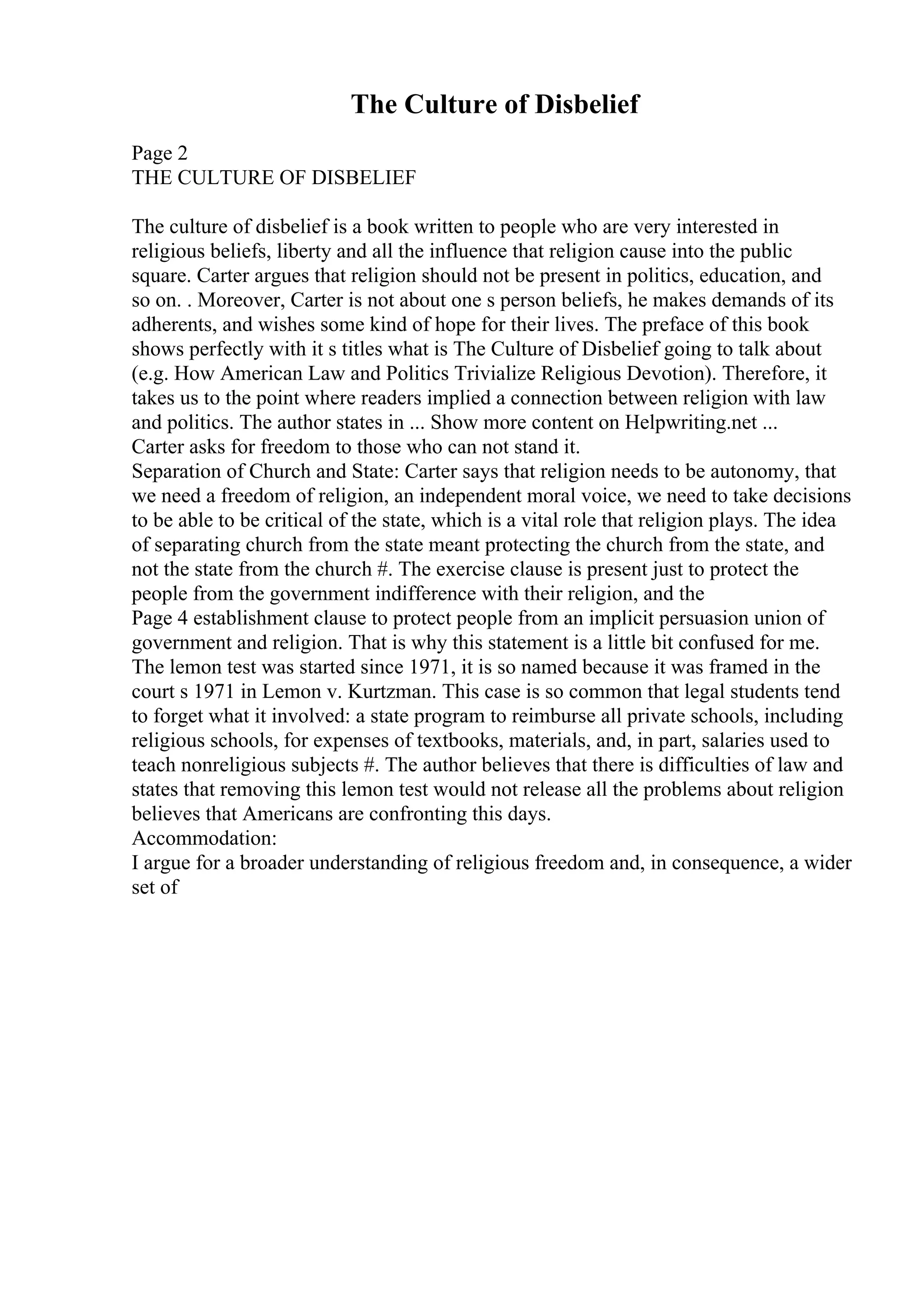 The Culture of Disbelief
Page 2
THE CULTURE OF DISBELIEF
The culture of disbelief is a book written to people who are very interested in
religious beliefs, liberty and all the influence that religion cause into the public
square. Carter argues that religion should not be present in politics, education, and
so on. . Moreover, Carter is not about one s person beliefs, he makes demands of its
adherents, and wishes some kind of hope for their lives. The preface of this book
shows perfectly with it s titles what is The Culture of Disbelief going to talk about
(e.g. How American Law and Politics Trivialize Religious Devotion). Therefore, it
takes us to the point where readers implied a connection between religion with law
and politics. The author states in ... Show more content on Helpwriting.net ...
Carter asks for freedom to those who can not stand it.
Separation of Church and State: Carter says that religion needs to be autonomy, that
we need a freedom of religion, an independent moral voice, we need to take decisions
to be able to be critical of the state, which is a vital role that religion plays. The idea
of separating church from the state meant protecting the church from the state, and
not the state from the church #. The exercise clause is present just to protect the
people from the government indifference with their religion, and the
Page 4 establishment clause to protect people from an implicit persuasion union of
government and religion. That is why this statement is a little bit confused for me.
The lemon test was started since 1971, it is so named because it was framed in the
court s 1971 in Lemon v. Kurtzman. This case is so common that legal students tend
to forget what it involved: a state program to reimburse all private schools, including
religious schools, for expenses of textbooks, materials, and, in part, salaries used to
teach nonreligious subjects #. The author believes that there is difficulties of law and
states that removing this lemon test would not release all the problems about religion
believes that Americans are confronting this days.
Accommodation:
I argue for a broader understanding of religious freedom and, in consequence, a wider
set of
 