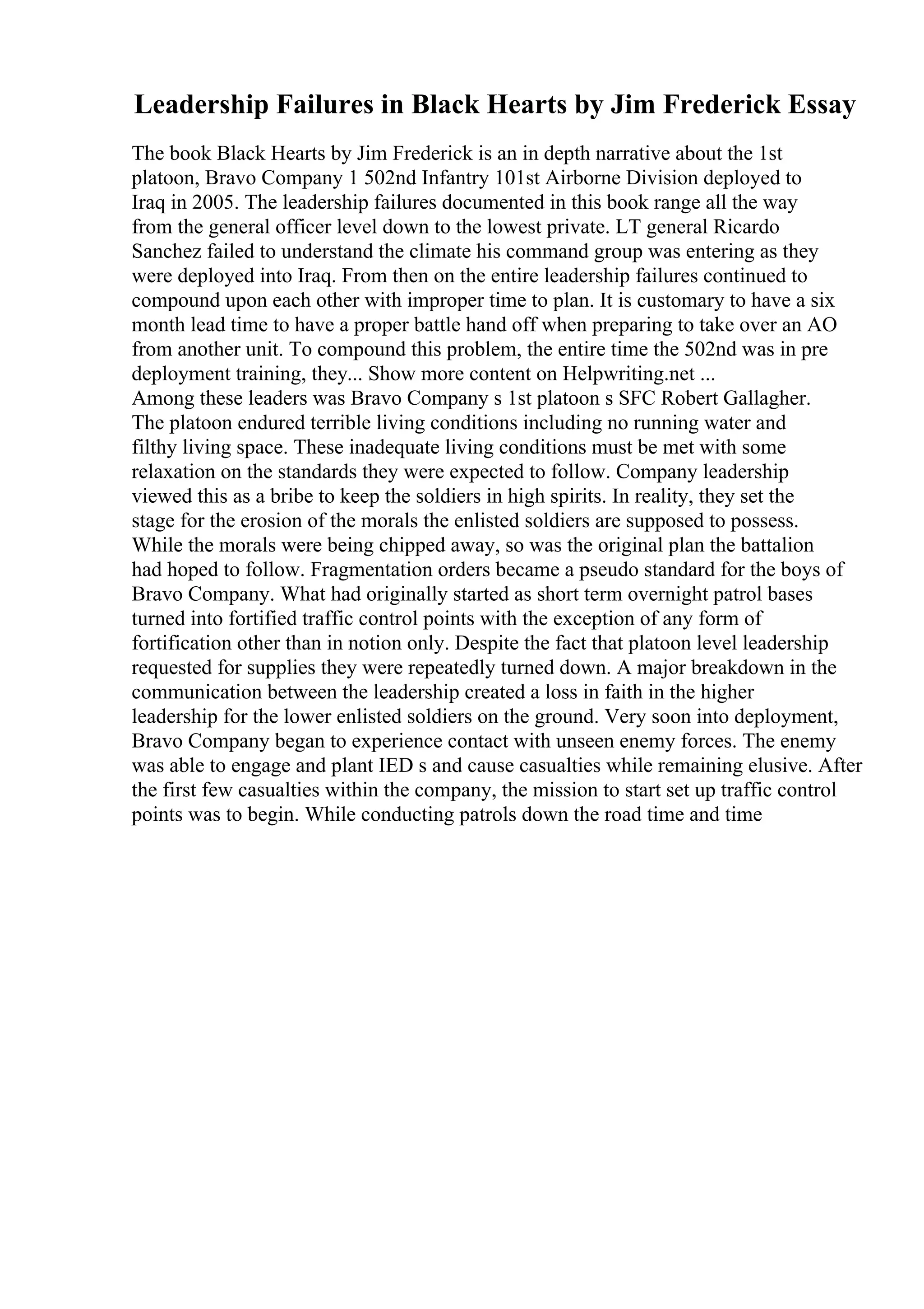 Leadership Failures in Black Hearts by Jim Frederick Essay
The book Black Hearts by Jim Frederick is an in depth narrative about the 1st
platoon, Bravo Company 1 502nd Infantry 101st Airborne Division deployed to
Iraq in 2005. The leadership failures documented in this book range all the way
from the general officer level down to the lowest private. LT general Ricardo
Sanchez failed to understand the climate his command group was entering as they
were deployed into Iraq. From then on the entire leadership failures continued to
compound upon each other with improper time to plan. It is customary to have a six
month lead time to have a proper battle hand off when preparing to take over an AO
from another unit. To compound this problem, the entire time the 502nd was in pre
deployment training, they... Show more content on Helpwriting.net ...
Among these leaders was Bravo Company s 1st platoon s SFC Robert Gallagher.
The platoon endured terrible living conditions including no running water and
filthy living space. These inadequate living conditions must be met with some
relaxation on the standards they were expected to follow. Company leadership
viewed this as a bribe to keep the soldiers in high spirits. In reality, they set the
stage for the erosion of the morals the enlisted soldiers are supposed to possess.
While the morals were being chipped away, so was the original plan the battalion
had hoped to follow. Fragmentation orders became a pseudo standard for the boys of
Bravo Company. What had originally started as short term overnight patrol bases
turned into fortified traffic control points with the exception of any form of
fortification other than in notion only. Despite the fact that platoon level leadership
requested for supplies they were repeatedly turned down. A major breakdown in the
communication between the leadership created a loss in faith in the higher
leadership for the lower enlisted soldiers on the ground. Very soon into deployment,
Bravo Company began to experience contact with unseen enemy forces. The enemy
was able to engage and plant IED s and cause casualties while remaining elusive. After
the first few casualties within the company, the mission to start set up traffic control
points was to begin. While conducting patrols down the road time and time
 