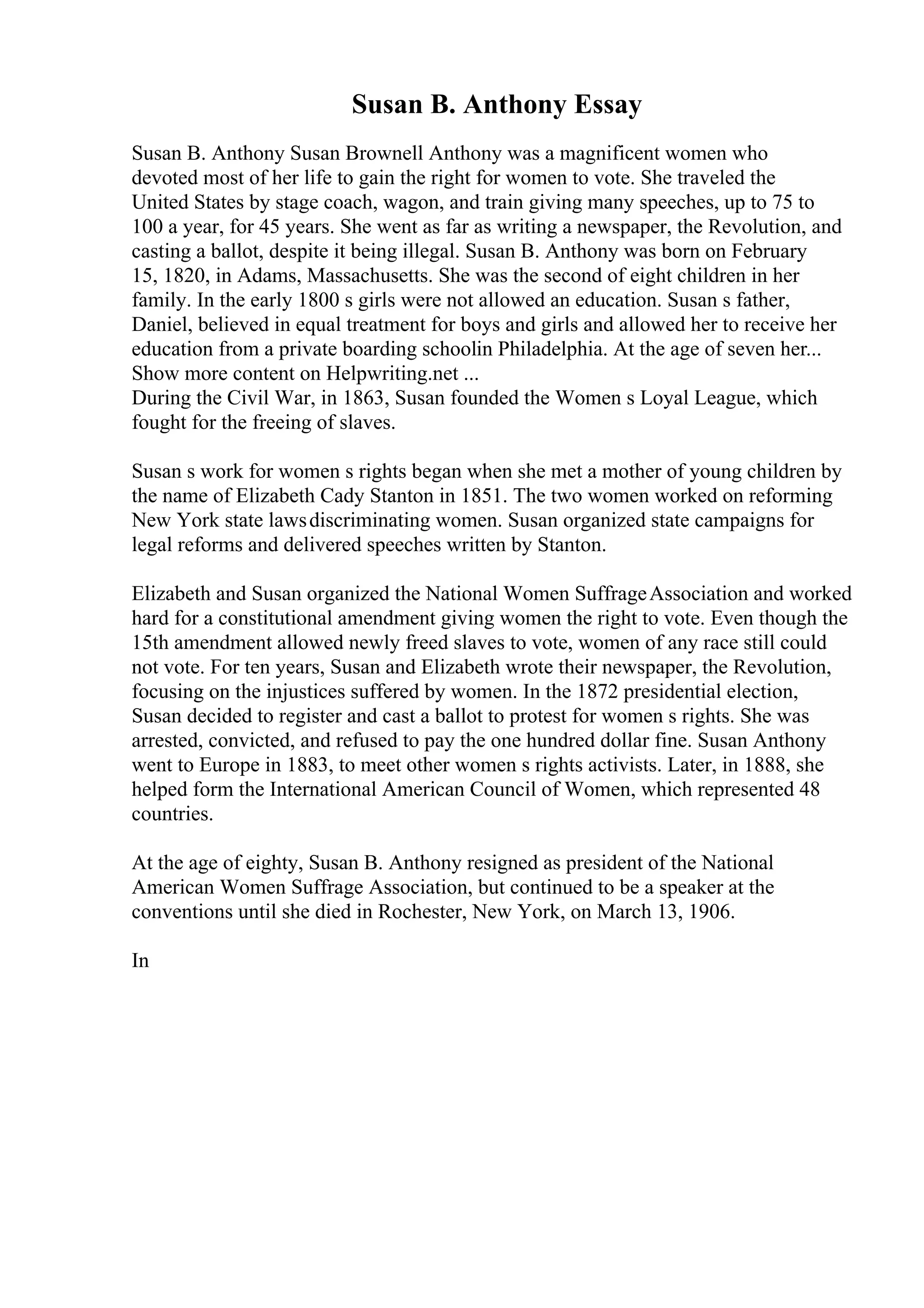 Susan B. Anthony Essay
Susan B. Anthony Susan Brownell Anthony was a magnificent women who
devoted most of her life to gain the right for women to vote. She traveled the
United States by stage coach, wagon, and train giving many speeches, up to 75 to
100 a year, for 45 years. She went as far as writing a newspaper, the Revolution, and
casting a ballot, despite it being illegal. Susan B. Anthony was born on February
15, 1820, in Adams, Massachusetts. She was the second of eight children in her
family. In the early 1800 s girls were not allowed an education. Susan s father,
Daniel, believed in equal treatment for boys and girls and allowed her to receive her
education from a private boarding schoolin Philadelphia. At the age of seven her...
Show more content on Helpwriting.net ...
During the Civil War, in 1863, Susan founded the Women s Loyal League, which
fought for the freeing of slaves.
Susan s work for women s rights began when she met a mother of young children by
the name of Elizabeth Cady Stanton in 1851. The two women worked on reforming
New York state lawsdiscriminating women. Susan organized state campaigns for
legal reforms and delivered speeches written by Stanton.
Elizabeth and Susan organized the National Women SuffrageAssociation and worked
hard for a constitutional amendment giving women the right to vote. Even though the
15th amendment allowed newly freed slaves to vote, women of any race still could
not vote. For ten years, Susan and Elizabeth wrote their newspaper, the Revolution,
focusing on the injustices suffered by women. In the 1872 presidential election,
Susan decided to register and cast a ballot to protest for women s rights. She was
arrested, convicted, and refused to pay the one hundred dollar fine. Susan Anthony
went to Europe in 1883, to meet other women s rights activists. Later, in 1888, she
helped form the International American Council of Women, which represented 48
countries.
At the age of eighty, Susan B. Anthony resigned as president of the National
American Women Suffrage Association, but continued to be a speaker at the
conventions until she died in Rochester, New York, on March 13, 1906.
In
 