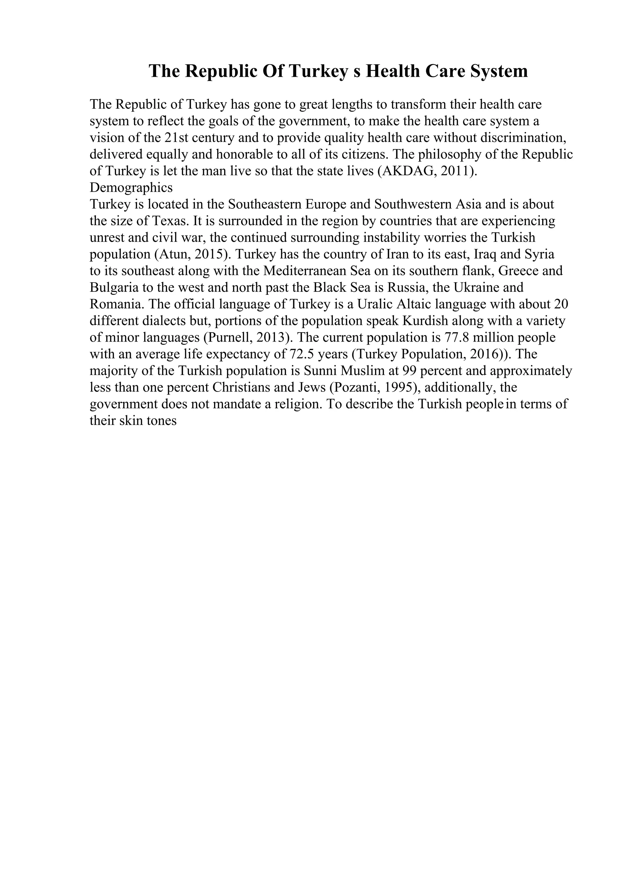 The Republic Of Turkey s Health Care System
The Republic of Turkey has gone to great lengths to transform their health care
system to reflect the goals of the government, to make the health care system a
vision of the 21st century and to provide quality health care without discrimination,
delivered equally and honorable to all of its citizens. The philosophy of the Republic
of Turkey is let the man live so that the state lives (AKDAG, 2011).
Demographics
Turkey is located in the Southeastern Europe and Southwestern Asia and is about
the size of Texas. It is surrounded in the region by countries that are experiencing
unrest and civil war, the continued surrounding instability worries the Turkish
population (Atun, 2015). Turkey has the country of Iran to its east, Iraq and Syria
to its southeast along with the Mediterranean Sea on its southern flank, Greece and
Bulgaria to the west and north past the Black Sea is Russia, the Ukraine and
Romania. The official language of Turkey is a Uralic Altaic language with about 20
different dialects but, portions of the population speak Kurdish along with a variety
of minor languages (Purnell, 2013). The current population is 77.8 million people
with an average life expectancy of 72.5 years (Turkey Population, 2016)). The
majority of the Turkish population is Sunni Muslim at 99 percent and approximately
less than one percent Christians and Jews (Pozanti, 1995), additionally, the
government does not mandate a religion. To describe the Turkish peoplein terms of
their skin tones
 