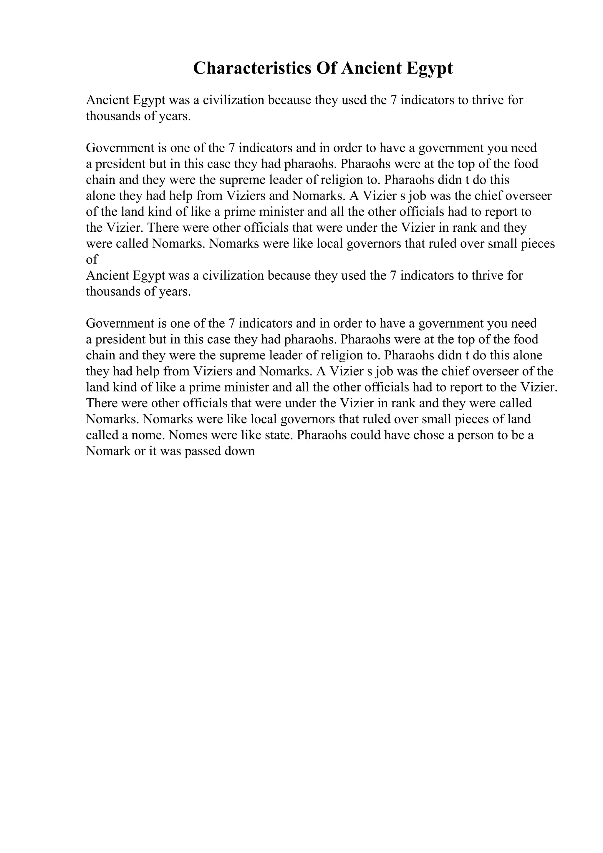 Characteristics Of Ancient Egypt
Ancient Egypt was a civilization because they used the 7 indicators to thrive for
thousands of years.
Government is one of the 7 indicators and in order to have a government you need
a president but in this case they had pharaohs. Pharaohs were at the top of the food
chain and they were the supreme leader of religion to. Pharaohs didn t do this
alone they had help from Viziers and Nomarks. A Vizier s job was the chief overseer
of the land kind of like a prime minister and all the other officials had to report to
the Vizier. There were other officials that were under the Vizier in rank and they
were called Nomarks. Nomarks were like local governors that ruled over small pieces
of
Ancient Egypt was a civilization because they used the 7 indicators to thrive for
thousands of years.
Government is one of the 7 indicators and in order to have a government you need
a president but in this case they had pharaohs. Pharaohs were at the top of the food
chain and they were the supreme leader of religion to. Pharaohs didn t do this alone
they had help from Viziers and Nomarks. A Vizier s job was the chief overseer of the
land kind of like a prime minister and all the other officials had to report to the Vizier.
There were other officials that were under the Vizier in rank and they were called
Nomarks. Nomarks were like local governors that ruled over small pieces of land
called a nome. Nomes were like state. Pharaohs could have chose a person to be a
Nomark or it was passed down
 