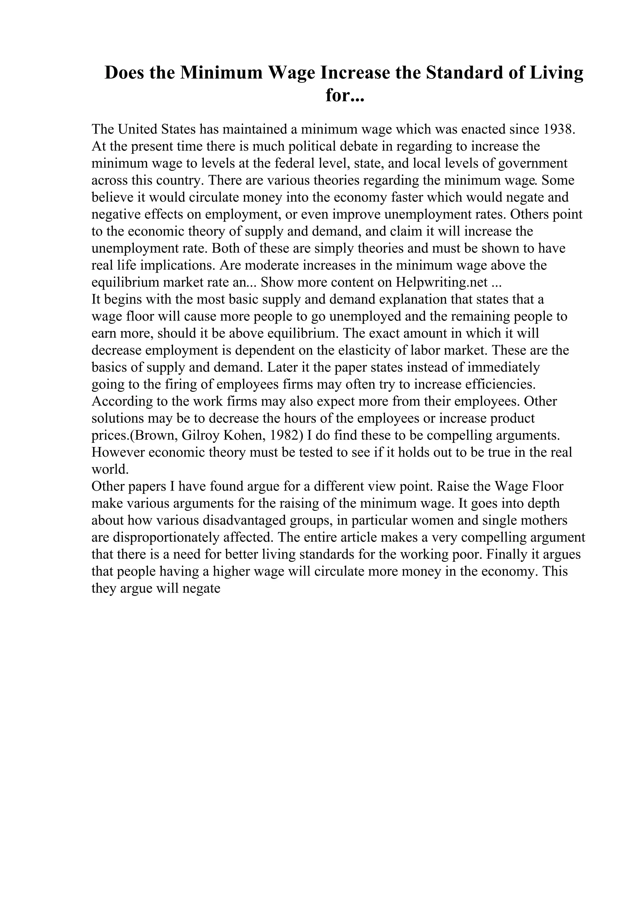 Does the Minimum Wage Increase the Standard of Living
for...
The United States has maintained a minimum wage which was enacted since 1938.
At the present time there is much political debate in regarding to increase the
minimum wage to levels at the federal level, state, and local levels of government
across this country. There are various theories regarding the minimum wage. Some
believe it would circulate money into the economy faster which would negate and
negative effects on employment, or even improve unemployment rates. Others point
to the economic theory of supply and demand, and claim it will increase the
unemployment rate. Both of these are simply theories and must be shown to have
real life implications. Are moderate increases in the minimum wage above the
equilibrium market rate an... Show more content on Helpwriting.net ...
It begins with the most basic supply and demand explanation that states that a
wage floor will cause more people to go unemployed and the remaining people to
earn more, should it be above equilibrium. The exact amount in which it will
decrease employment is dependent on the elasticity of labor market. These are the
basics of supply and demand. Later it the paper states instead of immediately
going to the firing of employees firms may often try to increase efficiencies.
According to the work firms may also expect more from their employees. Other
solutions may be to decrease the hours of the employees or increase product
prices.(Brown, Gilroy Kohen, 1982) I do find these to be compelling arguments.
However economic theory must be tested to see if it holds out to be true in the real
world.
Other papers I have found argue for a different view point. Raise the Wage Floor
make various arguments for the raising of the minimum wage. It goes into depth
about how various disadvantaged groups, in particular women and single mothers
are disproportionately affected. The entire article makes a very compelling argument
that there is a need for better living standards for the working poor. Finally it argues
that people having a higher wage will circulate more money in the economy. This
they argue will negate
 