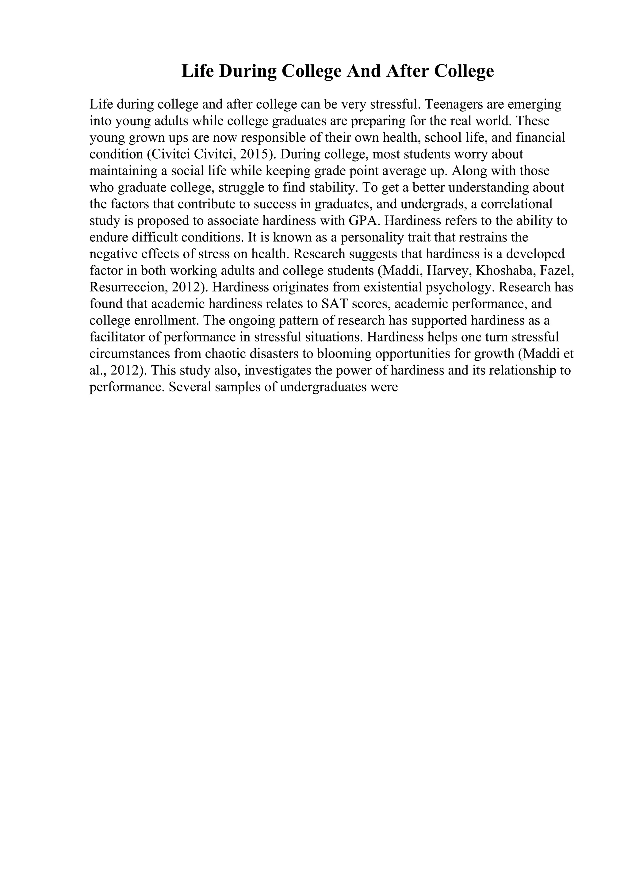 Life During College And After College
Life during college and after college can be very stressful. Teenagers are emerging
into young adults while college graduates are preparing for the real world. These
young grown ups are now responsible of their own health, school life, and financial
condition (Civitci Civitci, 2015). During college, most students worry about
maintaining a social life while keeping grade point average up. Along with those
who graduate college, struggle to find stability. To get a better understanding about
the factors that contribute to success in graduates, and undergrads, a correlational
study is proposed to associate hardiness with GPA. Hardiness refers to the ability to
endure difficult conditions. It is known as a personality trait that restrains the
negative effects of stress on health. Research suggests that hardiness is a developed
factor in both working adults and college students (Maddi, Harvey, Khoshaba, Fazel,
Resurreccion, 2012). Hardiness originates from existential psychology. Research has
found that academic hardiness relates to SAT scores, academic performance, and
college enrollment. The ongoing pattern of research has supported hardiness as a
facilitator of performance in stressful situations. Hardiness helps one turn stressful
circumstances from chaotic disasters to blooming opportunities for growth (Maddi et
al., 2012). This study also, investigates the power of hardiness and its relationship to
performance. Several samples of undergraduates were
 