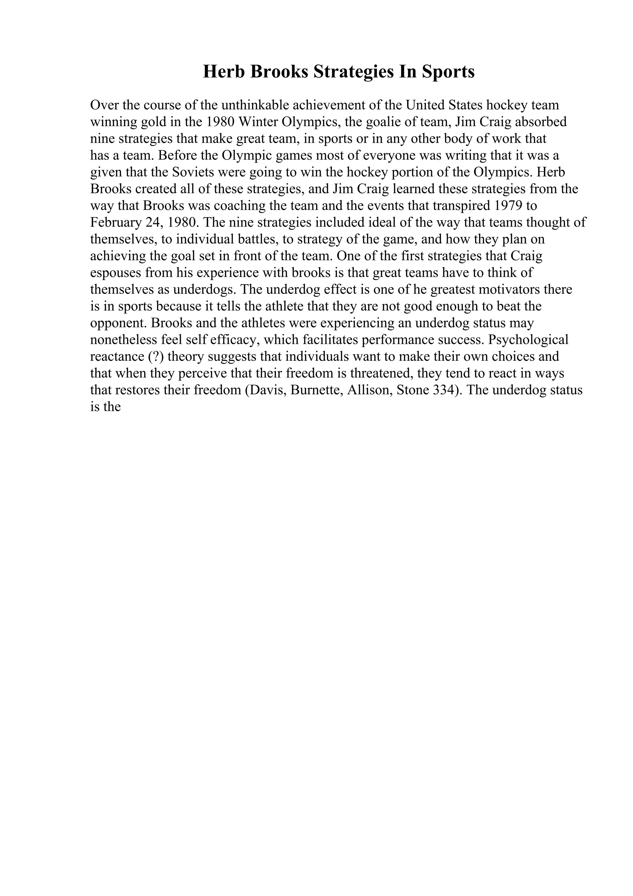 Herb Brooks Strategies In Sports
Over the course of the unthinkable achievement of the United States hockey team
winning gold in the 1980 Winter Olympics, the goalie of team, Jim Craig absorbed
nine strategies that make great team, in sports or in any other body of work that
has a team. Before the Olympic games most of everyone was writing that it was a
given that the Soviets were going to win the hockey portion of the Olympics. Herb
Brooks created all of these strategies, and Jim Craig learned these strategies from the
way that Brooks was coaching the team and the events that transpired 1979 to
February 24, 1980. The nine strategies included ideal of the way that teams thought of
themselves, to individual battles, to strategy of the game, and how they plan on
achieving the goal set in front of the team. One of the first strategies that Craig
espouses from his experience with brooks is that great teams have to think of
themselves as underdogs. The underdog effect is one of he greatest motivators there
is in sports because it tells the athlete that they are not good enough to beat the
opponent. Brooks and the athletes were experiencing an underdog status may
nonetheless feel self efficacy, which facilitates performance success. Psychological
reactance (?) theory suggests that individuals want to make their own choices and
that when they perceive that their freedom is threatened, they tend to react in ways
that restores their freedom (Davis, Burnette, Allison, Stone 334). The underdog status
is the
 