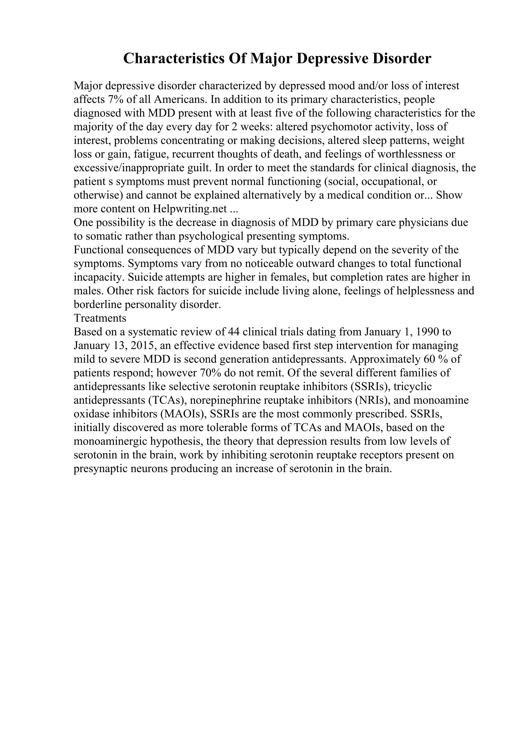 Characteristics Of Major Depressive Disorder
Major depressive disorder characterized by depressed mood and/or loss of interest
affects 7% of all Americans. In addition to its primary characteristics, people
diagnosed with MDD present with at least five of the following characteristics for the
majority of the day every day for 2 weeks: altered psychomotor activity, loss of
interest, problems concentrating or making decisions, altered sleep patterns, weight
loss or gain, fatigue, recurrent thoughts of death, and feelings of worthlessness or
excessive/inappropriate guilt. In order to meet the standards for clinical diagnosis, the
patient s symptoms must prevent normal functioning (social, occupational, or
otherwise) and cannot be explained alternatively by a medical condition or... Show
more content on Helpwriting.net ...
One possibility is the decrease in diagnosis of MDD by primary care physicians due
to somatic rather than psychological presenting symptoms.
Functional consequences of MDD vary but typically depend on the severity of the
symptoms. Symptoms vary from no noticeable outward changes to total functional
incapacity. Suicide attempts are higher in females, but completion rates are higher in
males. Other risk factors for suicide include living alone, feelings of helplessness and
borderline personality disorder.
Treatments
Based on a systematic review of 44 clinical trials dating from January 1, 1990 to
January 13, 2015, an effective evidence based first step intervention for managing
mild to severe MDD is second generation antidepressants. Approximately 60 % of
patients respond; however 70% do not remit. Of the several different families of
antidepressants like selective serotonin reuptake inhibitors (SSRIs), tricyclic
antidepressants (TCAs), norepinephrine reuptake inhibitors (NRIs), and monoamine
oxidase inhibitors (MAOIs), SSRIs are the most commonly prescribed. SSRIs,
initially discovered as more tolerable forms of TCAs and MAOIs, based on the
monoaminergic hypothesis, the theory that depression results from low levels of
serotonin in the brain, work by inhibiting serotonin reuptake receptors present on
presynaptic neurons producing an increase of serotonin in the brain.
 