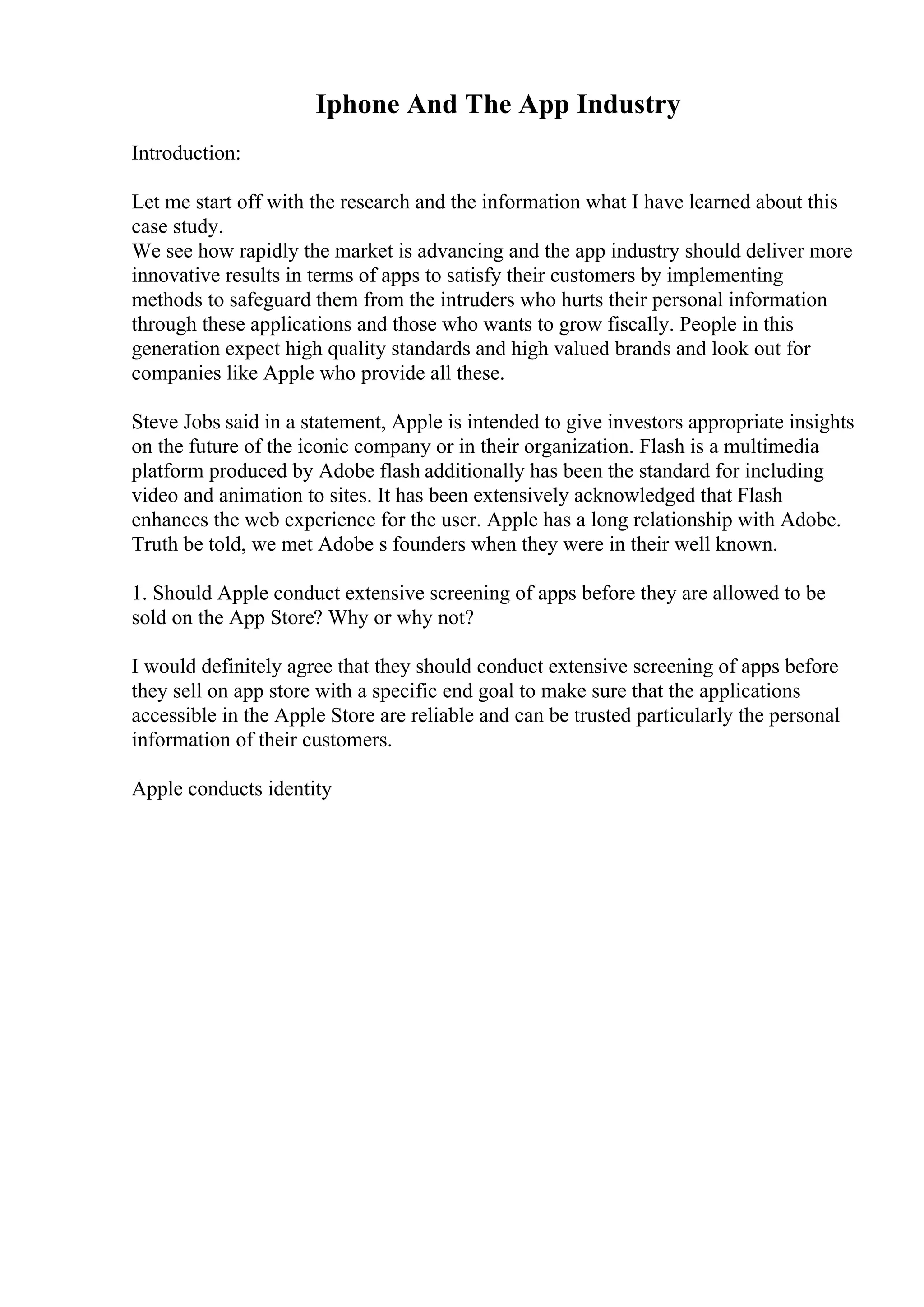 Iphone And The App Industry
Introduction:
Let me start off with the research and the information what I have learned about this
case study.
We see how rapidly the market is advancing and the app industry should deliver more
innovative results in terms of apps to satisfy their customers by implementing
methods to safeguard them from the intruders who hurts their personal information
through these applications and those who wants to grow fiscally. People in this
generation expect high quality standards and high valued brands and look out for
companies like Apple who provide all these.
Steve Jobs said in a statement, Apple is intended to give investors appropriate insights
on the future of the iconic company or in their organization. Flash is a multimedia
platform produced by Adobe flash additionally has been the standard for including
video and animation to sites. It has been extensively acknowledged that Flash
enhances the web experience for the user. Apple has a long relationship with Adobe.
Truth be told, we met Adobe s founders when they were in their well known.
1. Should Apple conduct extensive screening of apps before they are allowed to be
sold on the App Store? Why or why not?
I would definitely agree that they should conduct extensive screening of apps before
they sell on app store with a specific end goal to make sure that the applications
accessible in the Apple Store are reliable and can be trusted particularly the personal
information of their customers.
Apple conducts identity
 