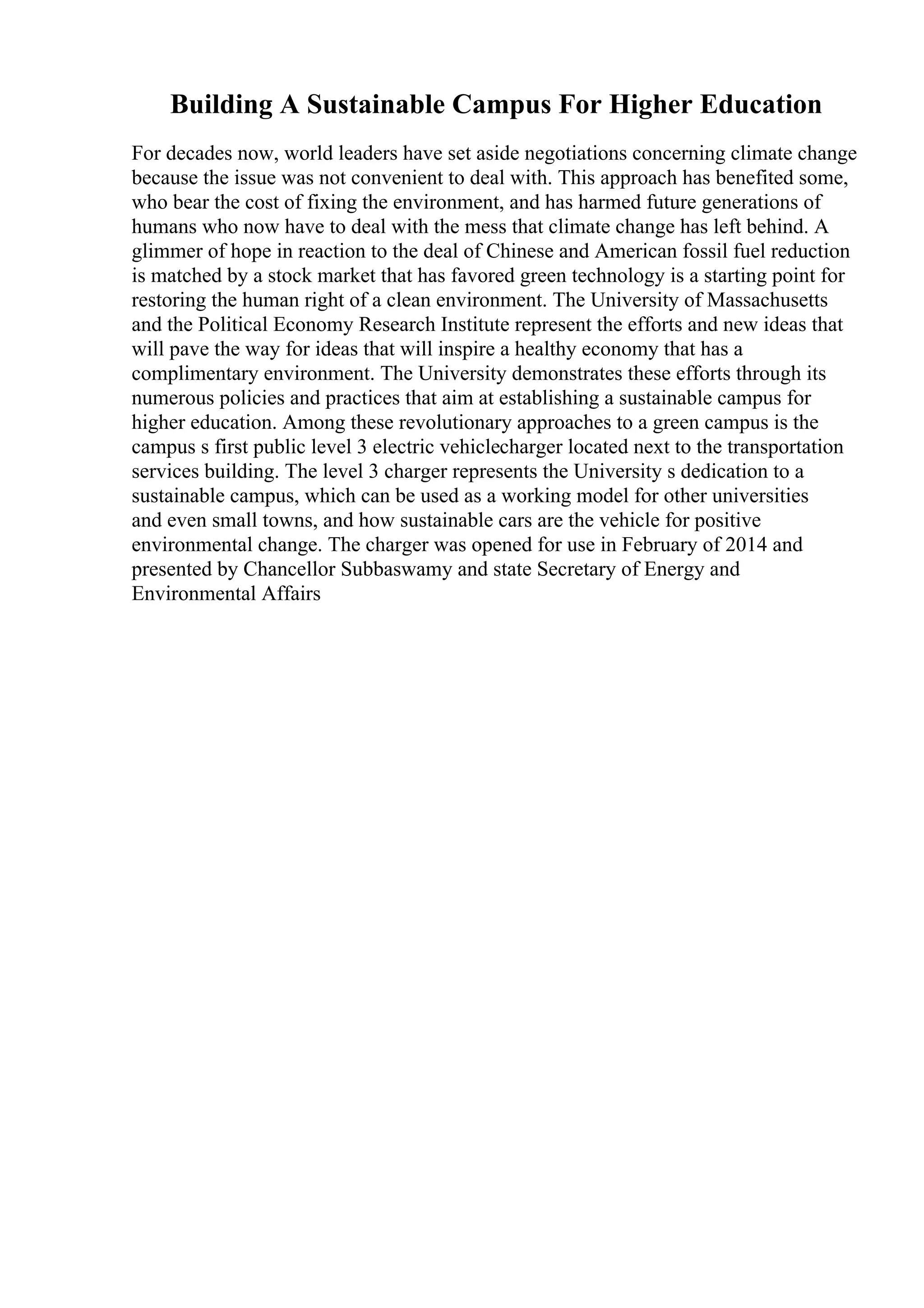Building A Sustainable Campus For Higher Education
For decades now, world leaders have set aside negotiations concerning climate change
because the issue was not convenient to deal with. This approach has benefited some,
who bear the cost of fixing the environment, and has harmed future generations of
humans who now have to deal with the mess that climate change has left behind. A
glimmer of hope in reaction to the deal of Chinese and American fossil fuel reduction
is matched by a stock market that has favored green technology is a starting point for
restoring the human right of a clean environment. The University of Massachusetts
and the Political Economy Research Institute represent the efforts and new ideas that
will pave the way for ideas that will inspire a healthy economy that has a
complimentary environment. The University demonstrates these efforts through its
numerous policies and practices that aim at establishing a sustainable campus for
higher education. Among these revolutionary approaches to a green campus is the
campus s first public level 3 electric vehiclecharger located next to the transportation
services building. The level 3 charger represents the University s dedication to a
sustainable campus, which can be used as a working model for other universities
and even small towns, and how sustainable cars are the vehicle for positive
environmental change. The charger was opened for use in February of 2014 and
presented by Chancellor Subbaswamy and state Secretary of Energy and
Environmental Affairs
 
