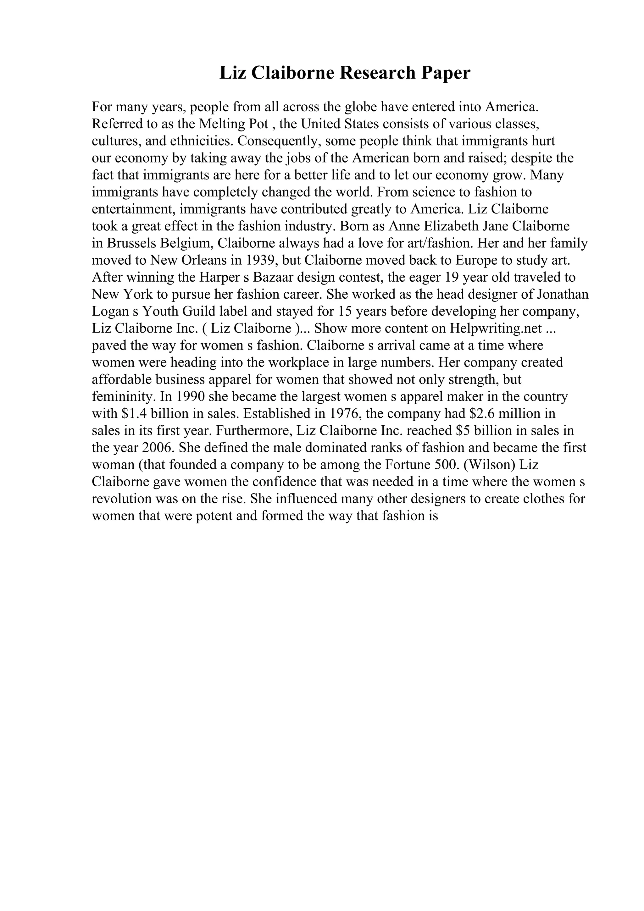 Liz Claiborne Research Paper
For many years, people from all across the globe have entered into America.
Referred to as the Melting Pot , the United States consists of various classes,
cultures, and ethnicities. Consequently, some people think that immigrants hurt
our economy by taking away the jobs of the American born and raised; despite the
fact that immigrants are here for a better life and to let our economy grow. Many
immigrants have completely changed the world. From science to fashion to
entertainment, immigrants have contributed greatly to America. Liz Claiborne
took a great effect in the fashion industry. Born as Anne Elizabeth Jane Claiborne
in Brussels Belgium, Claiborne always had a love for art/fashion. Her and her family
moved to New Orleans in 1939, but Claiborne moved back to Europe to study art.
After winning the Harper s Bazaar design contest, the eager 19 year old traveled to
New York to pursue her fashion career. She worked as the head designer of Jonathan
Logan s Youth Guild label and stayed for 15 years before developing her company,
Liz Claiborne Inc. ( Liz Claiborne )... Show more content on Helpwriting.net ...
paved the way for women s fashion. Claiborne s arrival came at a time where
women were heading into the workplace in large numbers. Her company created
affordable business apparel for women that showed not only strength, but
femininity. In 1990 she became the largest women s apparel maker in the country
with $1.4 billion in sales. Established in 1976, the company had $2.6 million in
sales in its first year. Furthermore, Liz Claiborne Inc. reached $5 billion in sales in
the year 2006. She defined the male dominated ranks of fashion and became the first
woman (that founded a company to be among the Fortune 500. (Wilson) Liz
Claiborne gave women the confidence that was needed in a time where the women s
revolution was on the rise. She influenced many other designers to create clothes for
women that were potent and formed the way that fashion is
 