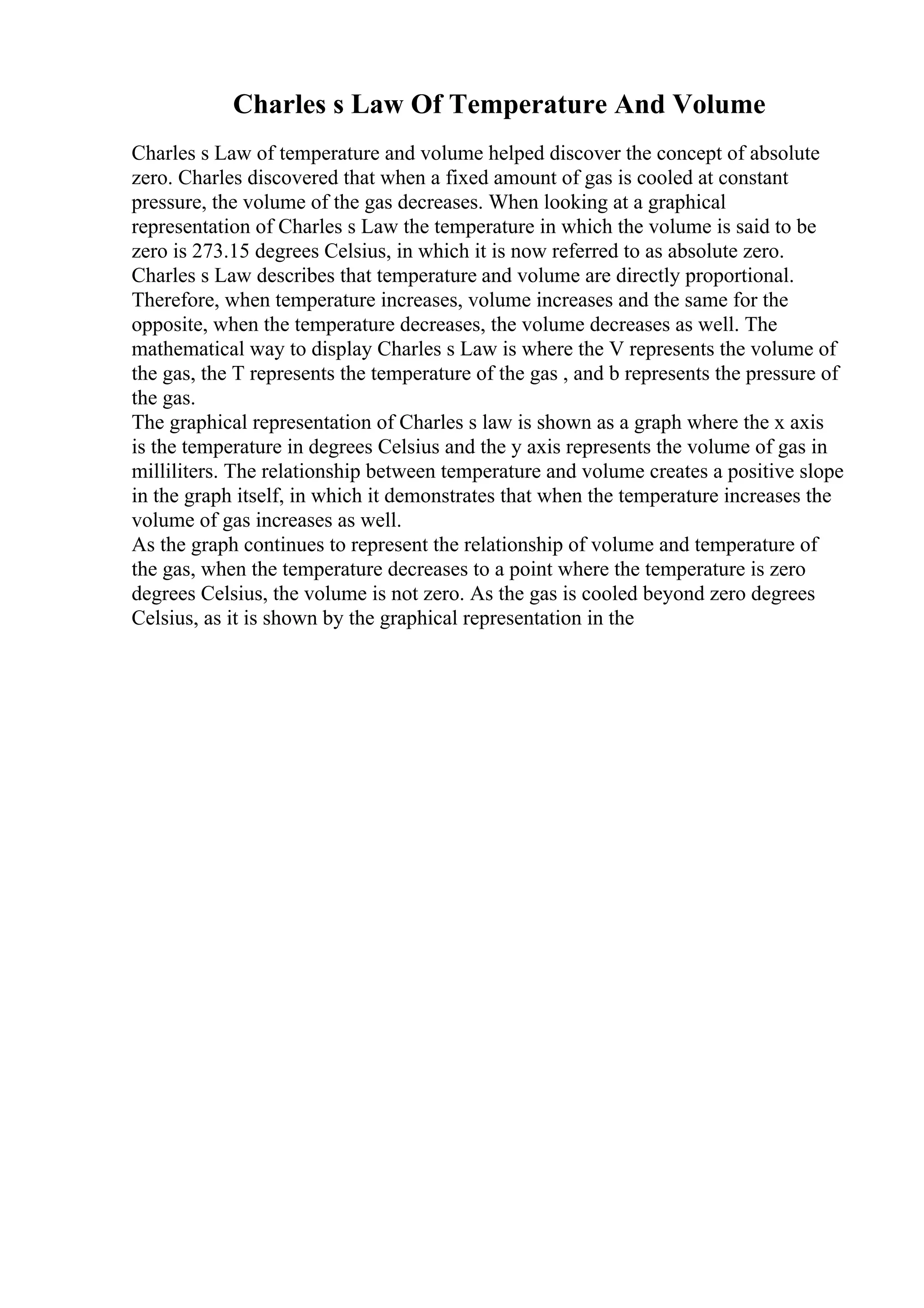 Charles s Law Of Temperature And Volume
Charles s Law of temperature and volume helped discover the concept of absolute
zero. Charles discovered that when a fixed amount of gas is cooled at constant
pressure, the volume of the gas decreases. When looking at a graphical
representation of Charles s Law the temperature in which the volume is said to be
zero is 273.15 degrees Celsius, in which it is now referred to as absolute zero.
Charles s Law describes that temperature and volume are directly proportional.
Therefore, when temperature increases, volume increases and the same for the
opposite, when the temperature decreases, the volume decreases as well. The
mathematical way to display Charles s Law is where the V represents the volume of
the gas, the T represents the temperature of the gas , and b represents the pressure of
the gas.
The graphical representation of Charles s law is shown as a graph where the x axis
is the temperature in degrees Celsius and the y axis represents the volume of gas in
milliliters. The relationship between temperature and volume creates a positive slope
in the graph itself, in which it demonstrates that when the temperature increases the
volume of gas increases as well.
As the graph continues to represent the relationship of volume and temperature of
the gas, when the temperature decreases to a point where the temperature is zero
degrees Celsius, the volume is not zero. As the gas is cooled beyond zero degrees
Celsius, as it is shown by the graphical representation in the
 