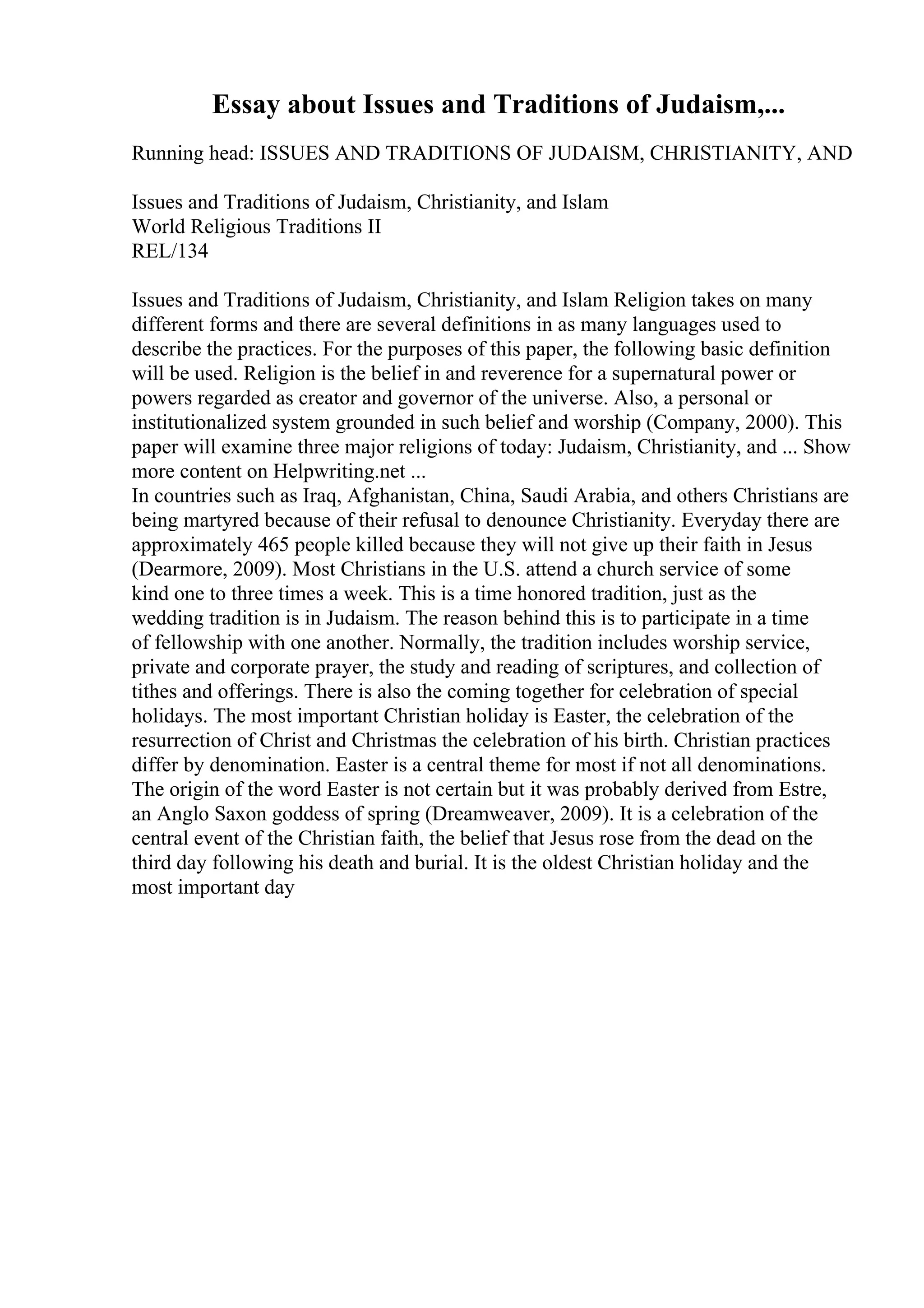 Essay about Issues and Traditions of Judaism,...
Running head: ISSUES AND TRADITIONS OF JUDAISM, CHRISTIANITY, AND
Issues and Traditions of Judaism, Christianity, and Islam
World Religious Traditions II
REL/134
Issues and Traditions of Judaism, Christianity, and Islam Religion takes on many
different forms and there are several definitions in as many languages used to
describe the practices. For the purposes of this paper, the following basic definition
will be used. Religion is the belief in and reverence for a supernatural power or
powers regarded as creator and governor of the universe. Also, a personal or
institutionalized system grounded in such belief and worship (Company, 2000). This
paper will examine three major religions of today: Judaism, Christianity, and ... Show
more content on Helpwriting.net ...
In countries such as Iraq, Afghanistan, China, Saudi Arabia, and others Christians are
being martyred because of their refusal to denounce Christianity. Everyday there are
approximately 465 people killed because they will not give up their faith in Jesus
(Dearmore, 2009). Most Christians in the U.S. attend a church service of some
kind one to three times a week. This is a time honored tradition, just as the
wedding tradition is in Judaism. The reason behind this is to participate in a time
of fellowship with one another. Normally, the tradition includes worship service,
private and corporate prayer, the study and reading of scriptures, and collection of
tithes and offerings. There is also the coming together for celebration of special
holidays. The most important Christian holiday is Easter, the celebration of the
resurrection of Christ and Christmas the celebration of his birth. Christian practices
differ by denomination. Easter is a central theme for most if not all denominations.
The origin of the word Easter is not certain but it was probably derived from Estre,
an Anglo Saxon goddess of spring (Dreamweaver, 2009). It is a celebration of the
central event of the Christian faith, the belief that Jesus rose from the dead on the
third day following his death and burial. It is the oldest Christian holiday and the
most important day
 