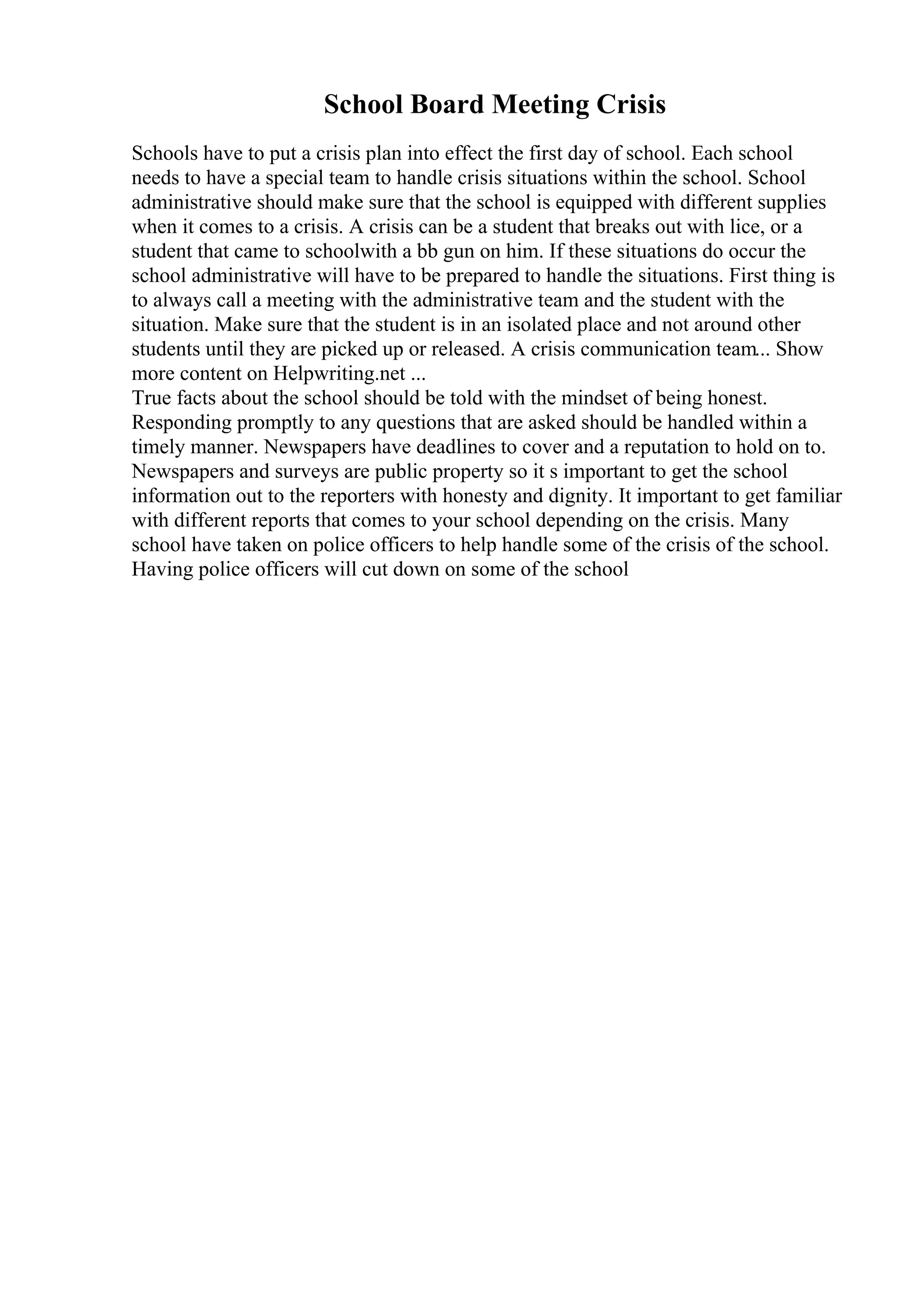 School Board Meeting Crisis
Schools have to put a crisis plan into effect the first day of school. Each school
needs to have a special team to handle crisis situations within the school. School
administrative should make sure that the school is equipped with different supplies
when it comes to a crisis. A crisis can be a student that breaks out with lice, or a
student that came to schoolwith a bb gun on him. If these situations do occur the
school administrative will have to be prepared to handle the situations. First thing is
to always call a meeting with the administrative team and the student with the
situation. Make sure that the student is in an isolated place and not around other
students until they are picked up or released. A crisis communication team... Show
more content on Helpwriting.net ...
True facts about the school should be told with the mindset of being honest.
Responding promptly to any questions that are asked should be handled within a
timely manner. Newspapers have deadlines to cover and a reputation to hold on to.
Newspapers and surveys are public property so it s important to get the school
information out to the reporters with honesty and dignity. It important to get familiar
with different reports that comes to your school depending on the crisis. Many
school have taken on police officers to help handle some of the crisis of the school.
Having police officers will cut down on some of the school
 
