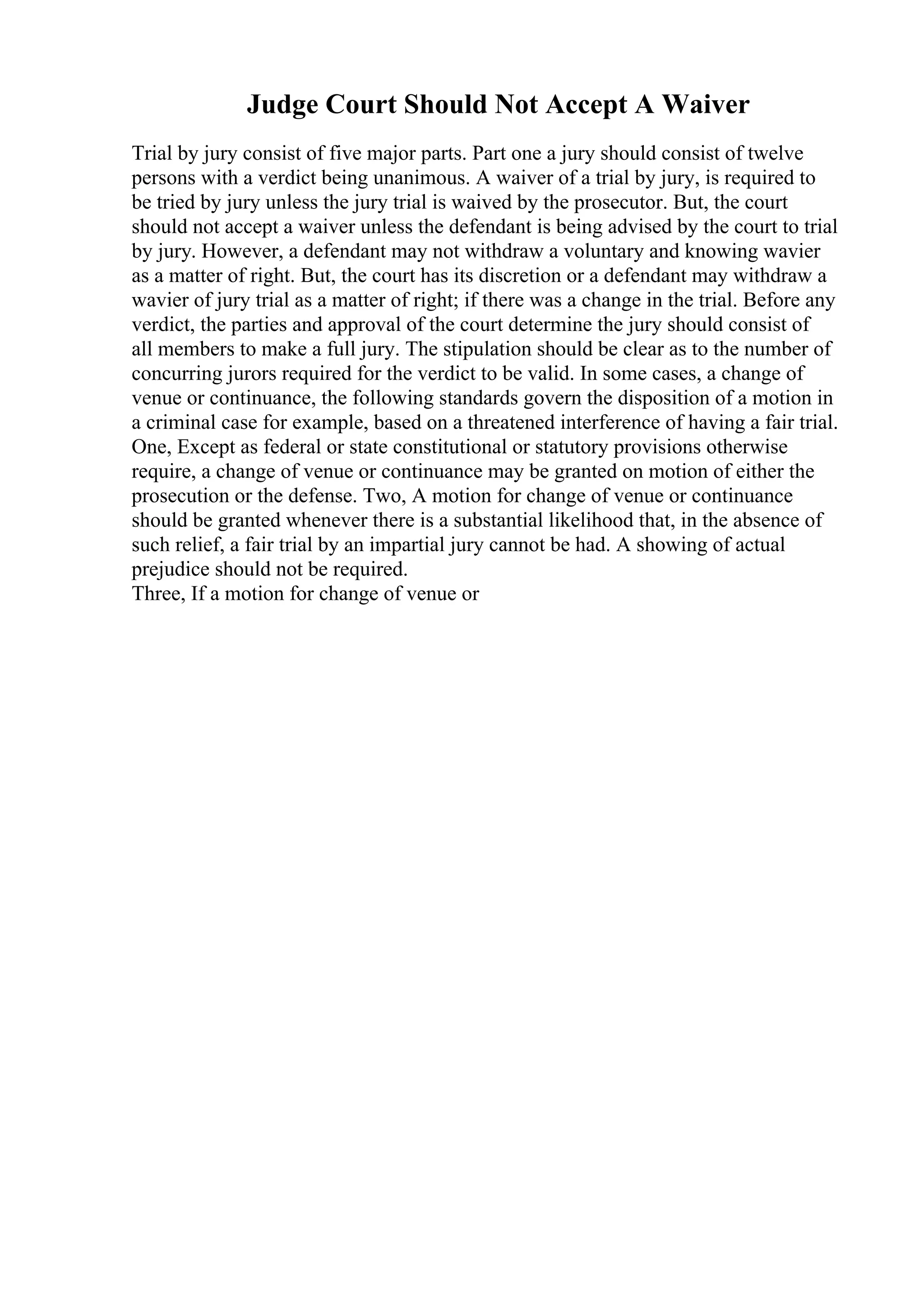 Judge Court Should Not Accept A Waiver
Trial by jury consist of five major parts. Part one a jury should consist of twelve
persons with a verdict being unanimous. A waiver of a trial by jury, is required to
be tried by jury unless the jury trial is waived by the prosecutor. But, the court
should not accept a waiver unless the defendant is being advised by the court to trial
by jury. However, a defendant may not withdraw a voluntary and knowing wavier
as a matter of right. But, the court has its discretion or a defendant may withdraw a
wavier of jury trial as a matter of right; if there was a change in the trial. Before any
verdict, the parties and approval of the court determine the jury should consist of
all members to make a full jury. The stipulation should be clear as to the number of
concurring jurors required for the verdict to be valid. In some cases, a change of
venue or continuance, the following standards govern the disposition of a motion in
a criminal case for example, based on a threatened interference of having a fair trial.
One, Except as federal or state constitutional or statutory provisions otherwise
require, a change of venue or continuance may be granted on motion of either the
prosecution or the defense. Two, A motion for change of venue or continuance
should be granted whenever there is a substantial likelihood that, in the absence of
such relief, a fair trial by an impartial jury cannot be had. A showing of actual
prejudice should not be required.
Three, If a motion for change of venue or
 