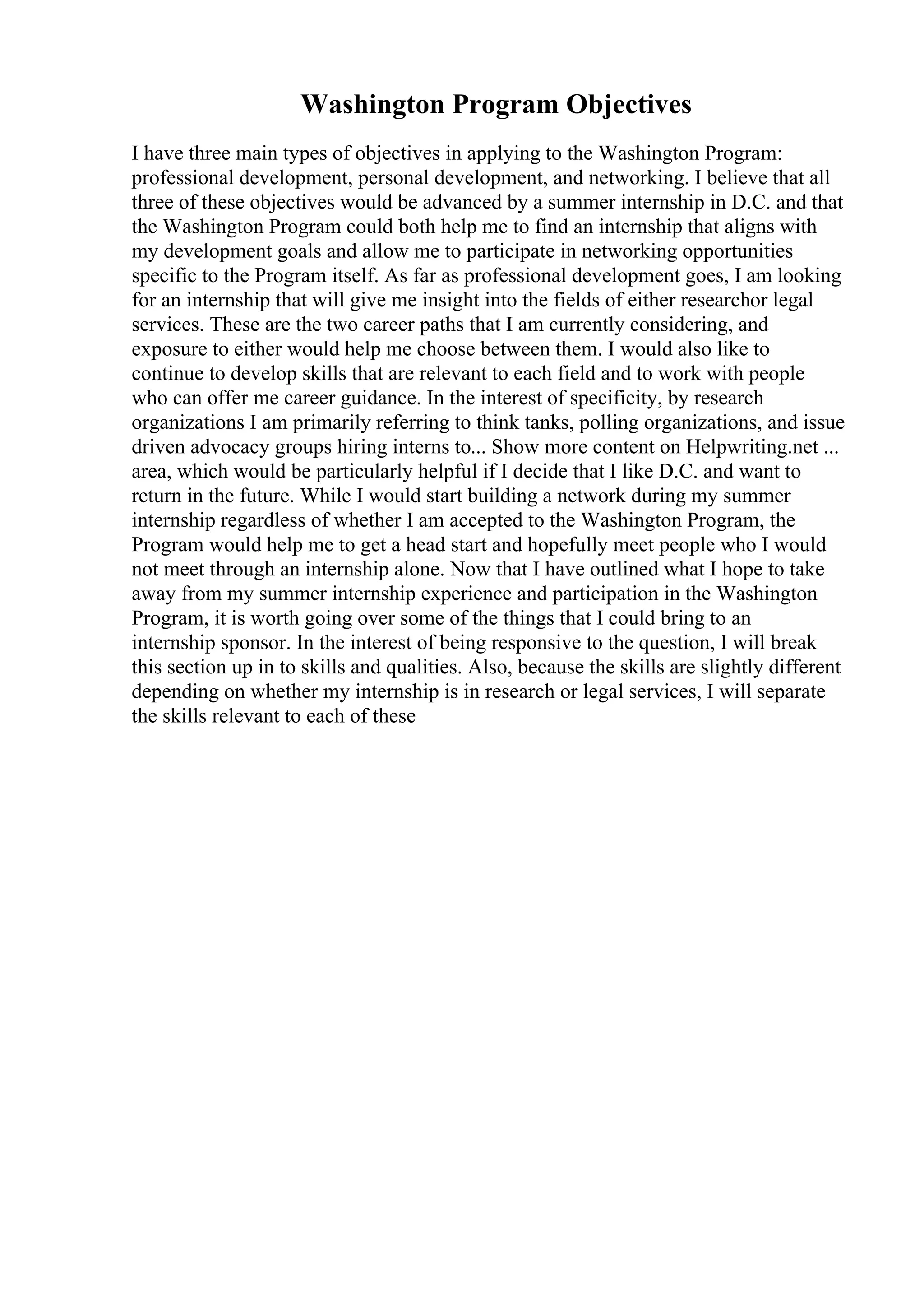 Washington Program Objectives
I have three main types of objectives in applying to the Washington Program:
professional development, personal development, and networking. I believe that all
three of these objectives would be advanced by a summer internship in D.C. and that
the Washington Program could both help me to find an internship that aligns with
my development goals and allow me to participate in networking opportunities
specific to the Program itself. As far as professional development goes, I am looking
for an internship that will give me insight into the fields of either researchor legal
services. These are the two career paths that I am currently considering, and
exposure to either would help me choose between them. I would also like to
continue to develop skills that are relevant to each field and to work with people
who can offer me career guidance. In the interest of specificity, by research
organizations I am primarily referring to think tanks, polling organizations, and issue
driven advocacy groups hiring interns to... Show more content on Helpwriting.net ...
area, which would be particularly helpful if I decide that I like D.C. and want to
return in the future. While I would start building a network during my summer
internship regardless of whether I am accepted to the Washington Program, the
Program would help me to get a head start and hopefully meet people who I would
not meet through an internship alone. Now that I have outlined what I hope to take
away from my summer internship experience and participation in the Washington
Program, it is worth going over some of the things that I could bring to an
internship sponsor. In the interest of being responsive to the question, I will break
this section up in to skills and qualities. Also, because the skills are slightly different
depending on whether my internship is in research or legal services, I will separate
the skills relevant to each of these
 
