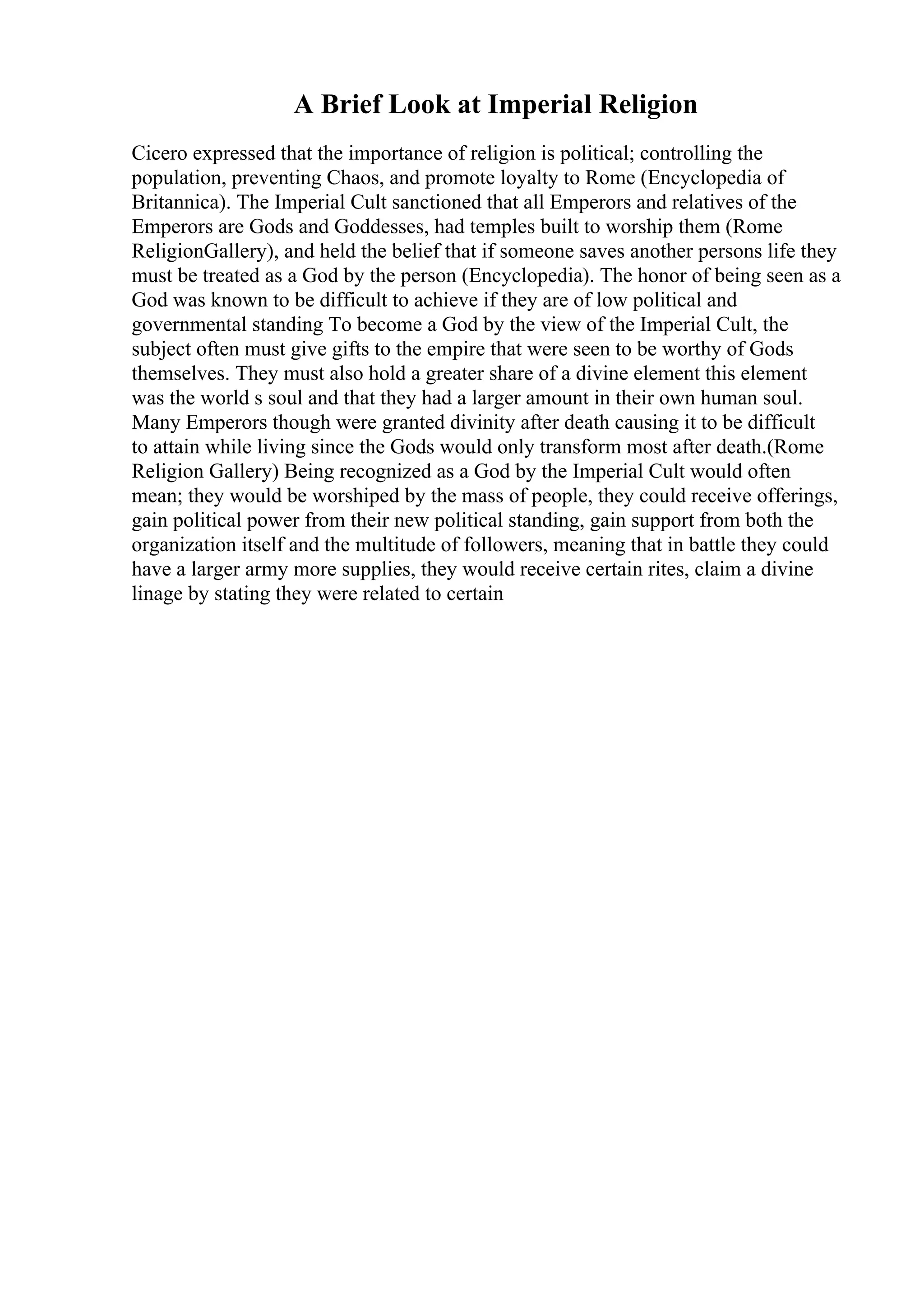 A Brief Look at Imperial Religion
Cicero expressed that the importance of religion is political; controlling the
population, preventing Chaos, and promote loyalty to Rome (Encyclopedia of
Britannica). The Imperial Cult sanctioned that all Emperors and relatives of the
Emperors are Gods and Goddesses, had temples built to worship them (Rome
ReligionGallery), and held the belief that if someone saves another persons life they
must be treated as a God by the person (Encyclopedia). The honor of being seen as a
God was known to be difficult to achieve if they are of low political and
governmental standing To become a God by the view of the Imperial Cult, the
subject often must give gifts to the empire that were seen to be worthy of Gods
themselves. They must also hold a greater share of a divine element this element
was the world s soul and that they had a larger amount in their own human soul.
Many Emperors though were granted divinity after death causing it to be difficult
to attain while living since the Gods would only transform most after death.(Rome
Religion Gallery) Being recognized as a God by the Imperial Cult would often
mean; they would be worshiped by the mass of people, they could receive offerings,
gain political power from their new political standing, gain support from both the
organization itself and the multitude of followers, meaning that in battle they could
have a larger army more supplies, they would receive certain rites, claim a divine
linage by stating they were related to certain
 