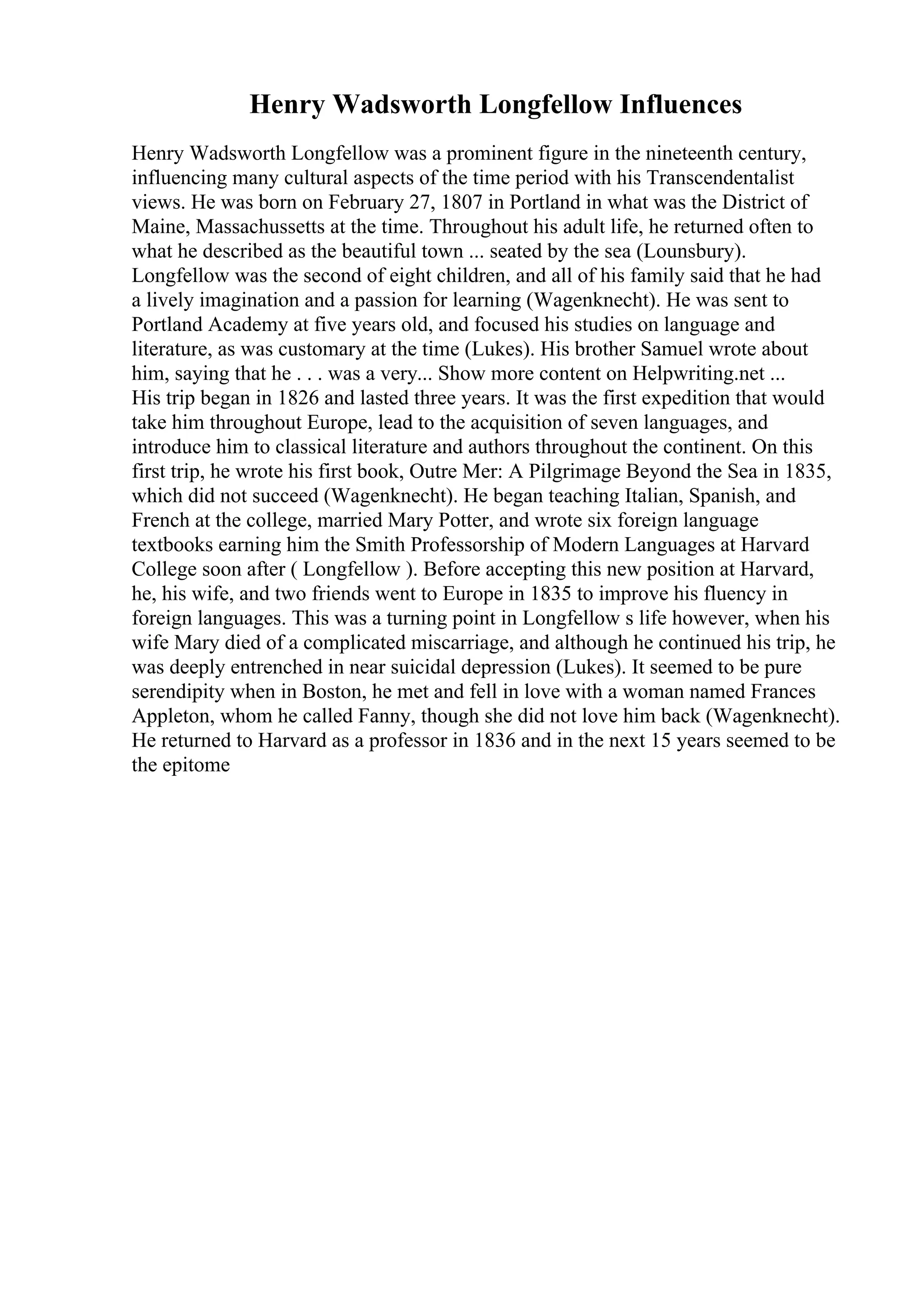 Henry Wadsworth Longfellow Influences
Henry Wadsworth Longfellow was a prominent figure in the nineteenth century,
influencing many cultural aspects of the time period with his Transcendentalist
views. He was born on February 27, 1807 in Portland in what was the District of
Maine, Massachussetts at the time. Throughout his adult life, he returned often to
what he described as the beautiful town ... seated by the sea (Lounsbury).
Longfellow was the second of eight children, and all of his family said that he had
a lively imagination and a passion for learning (Wagenknecht). He was sent to
Portland Academy at five years old, and focused his studies on language and
literature, as was customary at the time (Lukes). His brother Samuel wrote about
him, saying that he . . . was a very... Show more content on Helpwriting.net ...
His trip began in 1826 and lasted three years. It was the first expedition that would
take him throughout Europe, lead to the acquisition of seven languages, and
introduce him to classical literature and authors throughout the continent. On this
first trip, he wrote his first book, Outre Mer: A Pilgrimage Beyond the Sea in 1835,
which did not succeed (Wagenknecht). He began teaching Italian, Spanish, and
French at the college, married Mary Potter, and wrote six foreign language
textbooks earning him the Smith Professorship of Modern Languages at Harvard
College soon after ( Longfellow ). Before accepting this new position at Harvard,
he, his wife, and two friends went to Europe in 1835 to improve his fluency in
foreign languages. This was a turning point in Longfellow s life however, when his
wife Mary died of a complicated miscarriage, and although he continued his trip, he
was deeply entrenched in near suicidal depression (Lukes). It seemed to be pure
serendipity when in Boston, he met and fell in love with a woman named Frances
Appleton, whom he called Fanny, though she did not love him back (Wagenknecht).
He returned to Harvard as a professor in 1836 and in the next 15 years seemed to be
the epitome
 