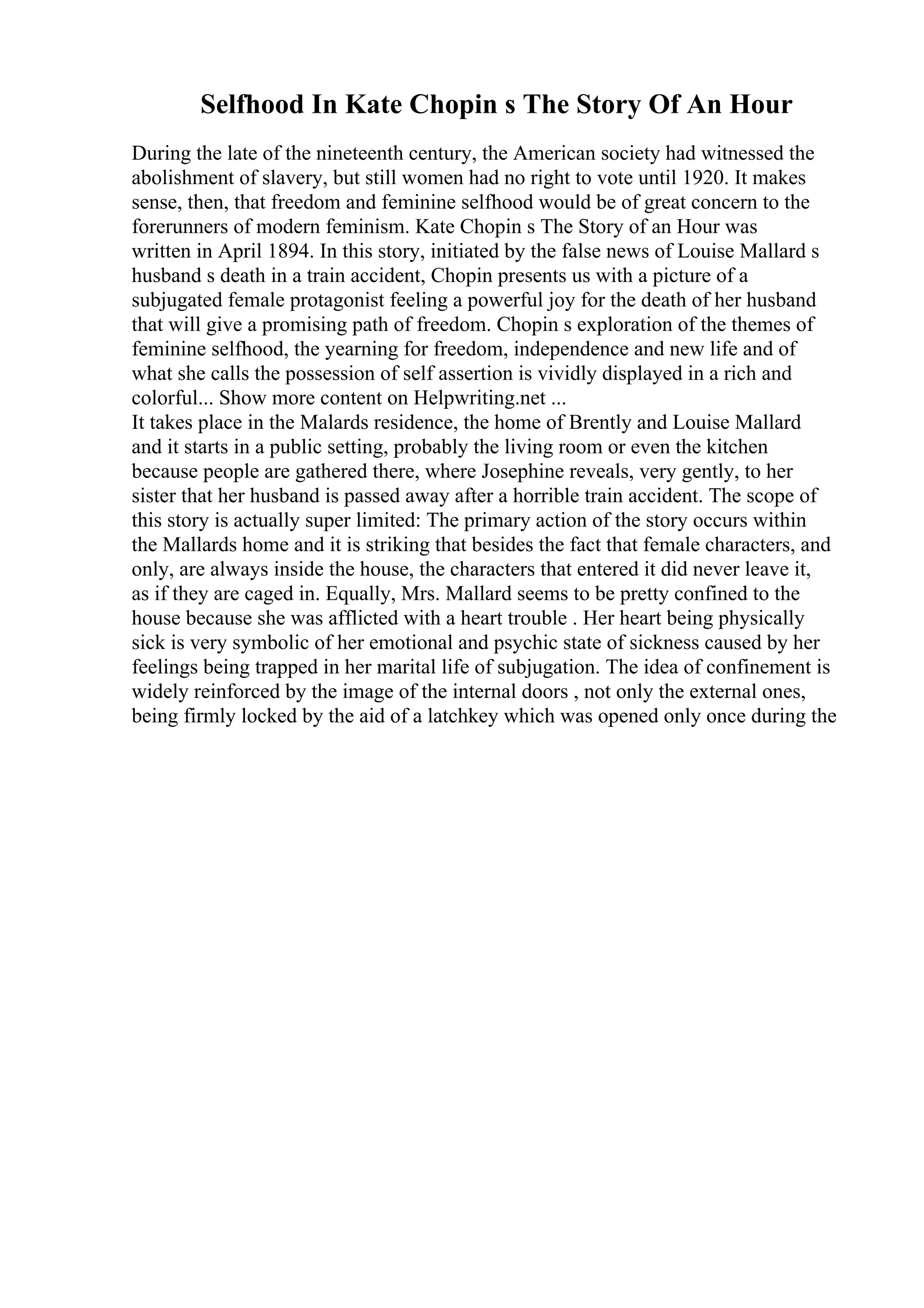 Selfhood In Kate Chopin s The Story Of An Hour
During the late of the nineteenth century, the American society had witnessed the
abolishment of slavery, but still women had no right to vote until 1920. It makes
sense, then, that freedom and feminine selfhood would be of great concern to the
forerunners of modern feminism. Kate Chopin s The Story of an Hour was
written in April 1894. In this story, initiated by the false news of Louise Mallard s
husband s death in a train accident, Chopin presents us with a picture of a
subjugated female protagonist feeling a powerful joy for the death of her husband
that will give a promising path of freedom. Chopin s exploration of the themes of
feminine selfhood, the yearning for freedom, independence and new life and of
what she calls the possession of self assertion is vividly displayed in a rich and
colorful... Show more content on Helpwriting.net ...
It takes place in the Malards residence, the home of Brently and Louise Mallard
and it starts in a public setting, probably the living room or even the kitchen
because people are gathered there, where Josephine reveals, very gently, to her
sister that her husband is passed away after a horrible train accident. The scope of
this story is actually super limited: The primary action of the story occurs within
the Mallards home and it is striking that besides the fact that female characters, and
only, are always inside the house, the characters that entered it did never leave it,
as if they are caged in. Equally, Mrs. Mallard seems to be pretty confined to the
house because she was afflicted with a heart trouble . Her heart being physically
sick is very symbolic of her emotional and psychic state of sickness caused by her
feelings being trapped in her marital life of subjugation. The idea of confinement is
widely reinforced by the image of the internal doors , not only the external ones,
being firmly locked by the aid of a latchkey which was opened only once during the
 