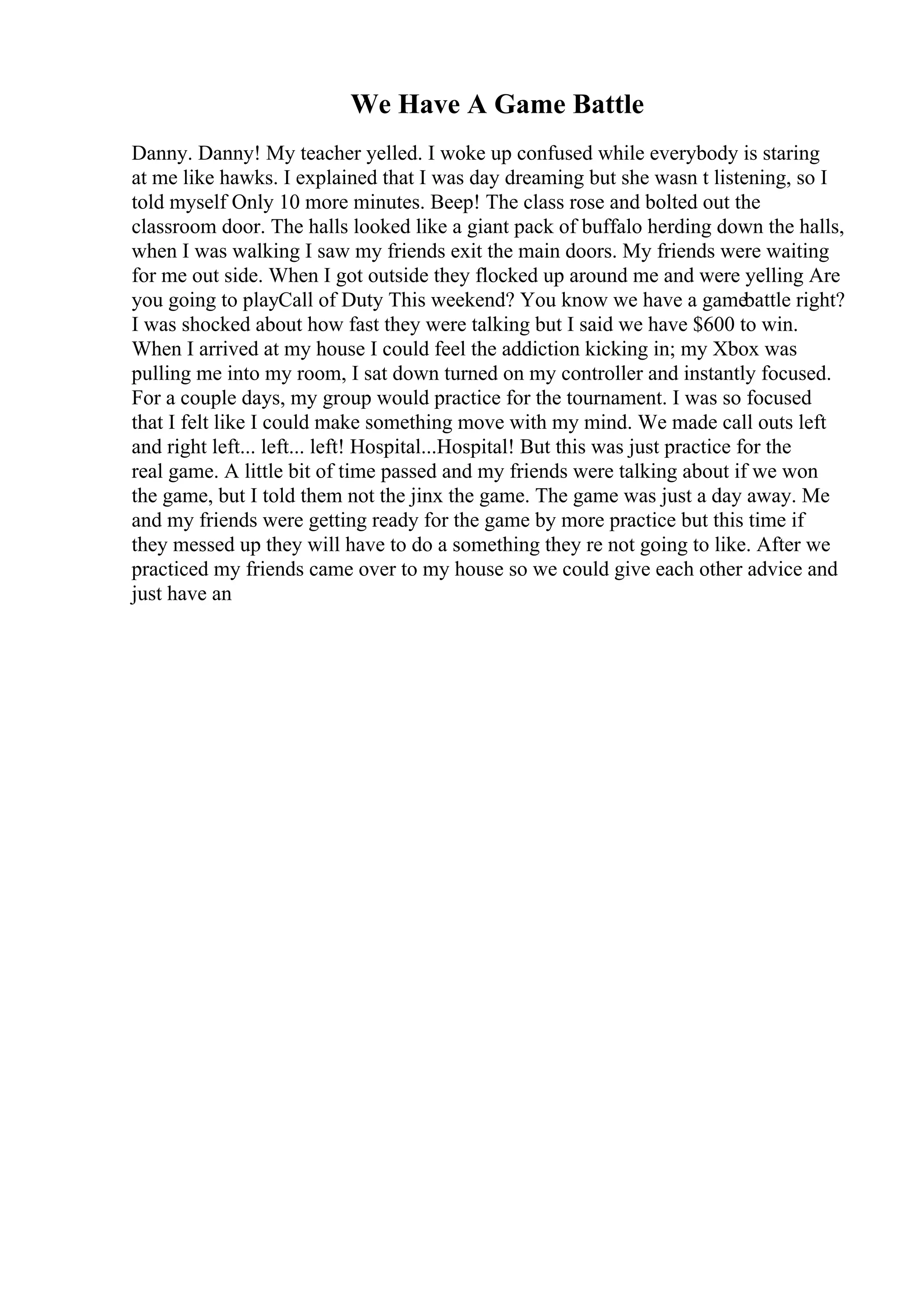 We Have A Game Battle
Danny. Danny! My teacher yelled. I woke up confused while everybody is staring
at me like hawks. I explained that I was day dreaming but she wasn t listening, so I
told myself Only 10 more minutes. Beep! The class rose and bolted out the
classroom door. The halls looked like a giant pack of buffalo herding down the halls,
when I was walking I saw my friends exit the main doors. My friends were waiting
for me out side. When I got outside they flocked up around me and were yelling Are
you going to playCall of Duty This weekend? You know we have a gamebattle right?
I was shocked about how fast they were talking but I said we have $600 to win.
When I arrived at my house I could feel the addiction kicking in; my Xbox was
pulling me into my room, I sat down turned on my controller and instantly focused.
For a couple days, my group would practice for the tournament. I was so focused
that I felt like I could make something move with my mind. We made call outs left
and right left... left... left! Hospital...Hospital! But this was just practice for the
real game. A little bit of time passed and my friends were talking about if we won
the game, but I told them not the jinx the game. The game was just a day away. Me
and my friends were getting ready for the game by more practice but this time if
they messed up they will have to do a something they re not going to like. After we
practiced my friends came over to my house so we could give each other advice and
just have an
 