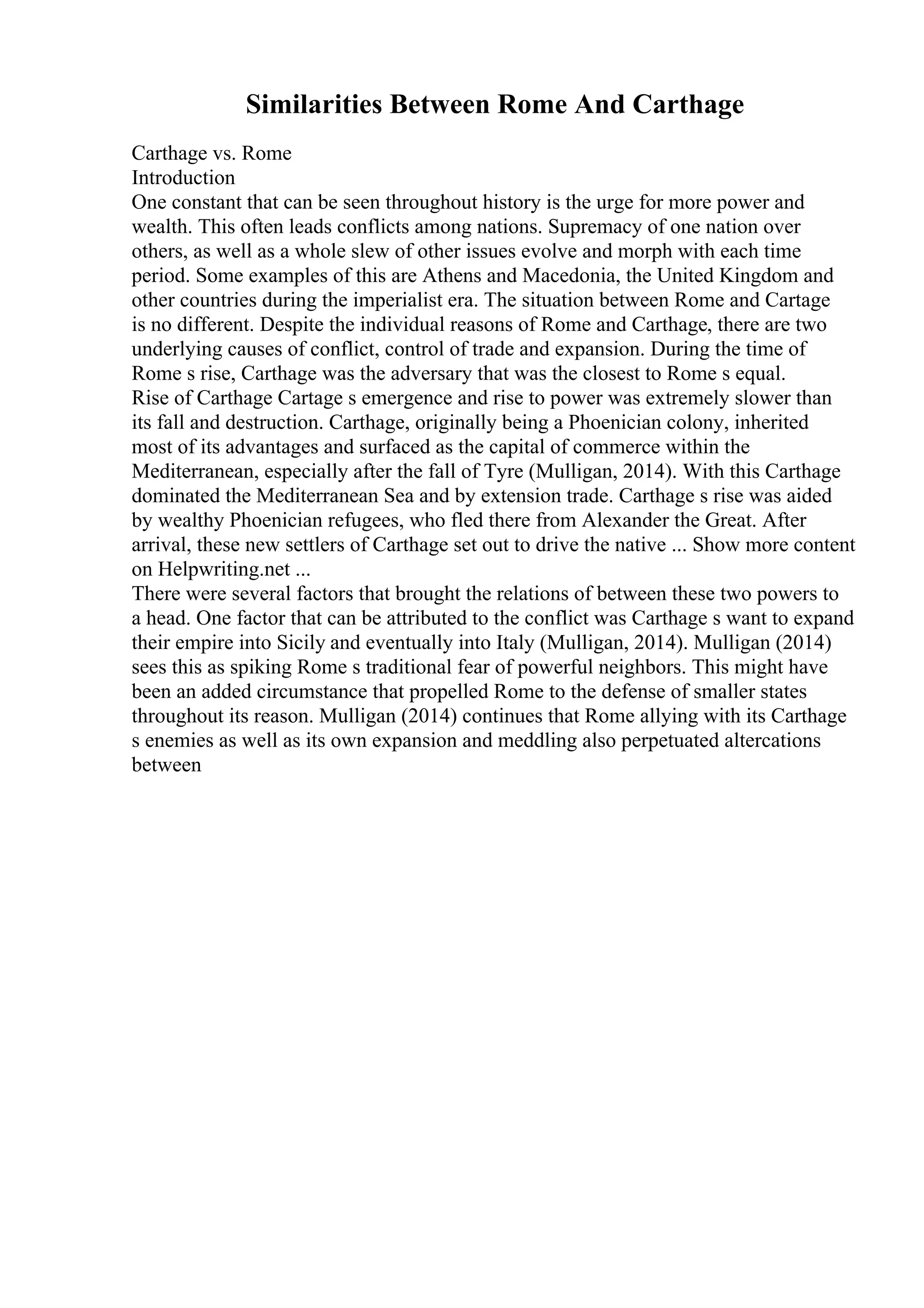 Similarities Between Rome And Carthage
Carthage vs. Rome
Introduction
One constant that can be seen throughout history is the urge for more power and
wealth. This often leads conflicts among nations. Supremacy of one nation over
others, as well as a whole slew of other issues evolve and morph with each time
period. Some examples of this are Athens and Macedonia, the United Kingdom and
other countries during the imperialist era. The situation between Rome and Cartage
is no different. Despite the individual reasons of Rome and Carthage, there are two
underlying causes of conflict, control of trade and expansion. During the time of
Rome s rise, Carthage was the adversary that was the closest to Rome s equal.
Rise of Carthage Cartage s emergence and rise to power was extremely slower than
its fall and destruction. Carthage, originally being a Phoenician colony, inherited
most of its advantages and surfaced as the capital of commerce within the
Mediterranean, especially after the fall of Tyre (Mulligan, 2014). With this Carthage
dominated the Mediterranean Sea and by extension trade. Carthage s rise was aided
by wealthy Phoenician refugees, who fled there from Alexander the Great. After
arrival, these new settlers of Carthage set out to drive the native ... Show more content
on Helpwriting.net ...
There were several factors that brought the relations of between these two powers to
a head. One factor that can be attributed to the conflict was Carthage s want to expand
their empire into Sicily and eventually into Italy (Mulligan, 2014). Mulligan (2014)
sees this as spiking Rome s traditional fear of powerful neighbors. This might have
been an added circumstance that propelled Rome to the defense of smaller states
throughout its reason. Mulligan (2014) continues that Rome allying with its Carthage
s enemies as well as its own expansion and meddling also perpetuated altercations
between
 