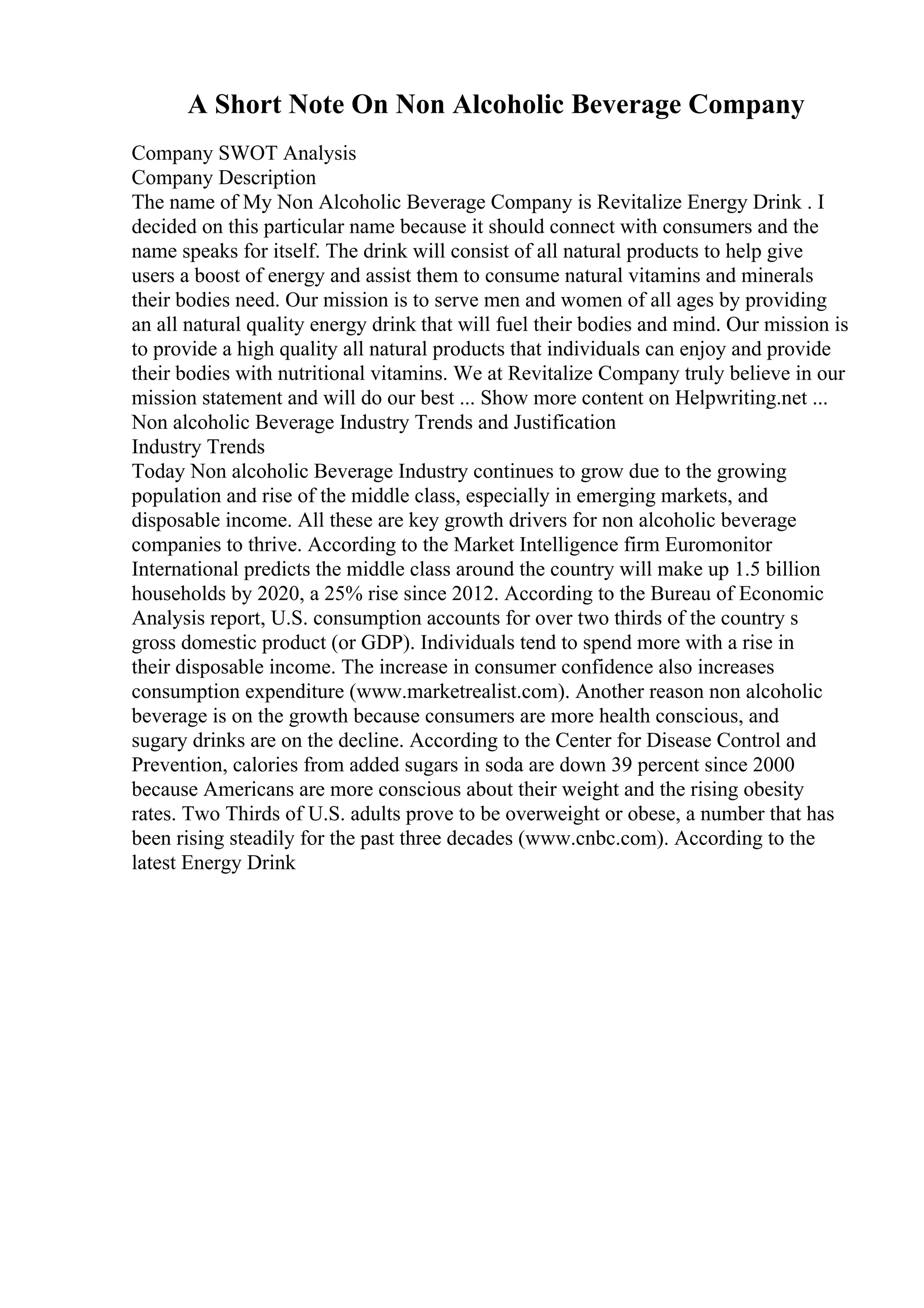A Short Note On Non Alcoholic Beverage Company
Company SWOT Analysis
Company Description
The name of My Non Alcoholic Beverage Company is Revitalize Energy Drink . I
decided on this particular name because it should connect with consumers and the
name speaks for itself. The drink will consist of all natural products to help give
users a boost of energy and assist them to consume natural vitamins and minerals
their bodies need. Our mission is to serve men and women of all ages by providing
an all natural quality energy drink that will fuel their bodies and mind. Our mission is
to provide a high quality all natural products that individuals can enjoy and provide
their bodies with nutritional vitamins. We at Revitalize Company truly believe in our
mission statement and will do our best ... Show more content on Helpwriting.net ...
Non alcoholic Beverage Industry Trends and Justification
Industry Trends
Today Non alcoholic Beverage Industry continues to grow due to the growing
population and rise of the middle class, especially in emerging markets, and
disposable income. All these are key growth drivers for non alcoholic beverage
companies to thrive. According to the Market Intelligence firm Euromonitor
International predicts the middle class around the country will make up 1.5 billion
households by 2020, a 25% rise since 2012. According to the Bureau of Economic
Analysis report, U.S. consumption accounts for over two thirds of the country s
gross domestic product (or GDP). Individuals tend to spend more with a rise in
their disposable income. The increase in consumer confidence also increases
consumption expenditure (www.marketrealist.com). Another reason non alcoholic
beverage is on the growth because consumers are more health conscious, and
sugary drinks are on the decline. According to the Center for Disease Control and
Prevention, calories from added sugars in soda are down 39 percent since 2000
because Americans are more conscious about their weight and the rising obesity
rates. Two Thirds of U.S. adults prove to be overweight or obese, a number that has
been rising steadily for the past three decades (www.cnbc.com). According to the
latest Energy Drink
 
