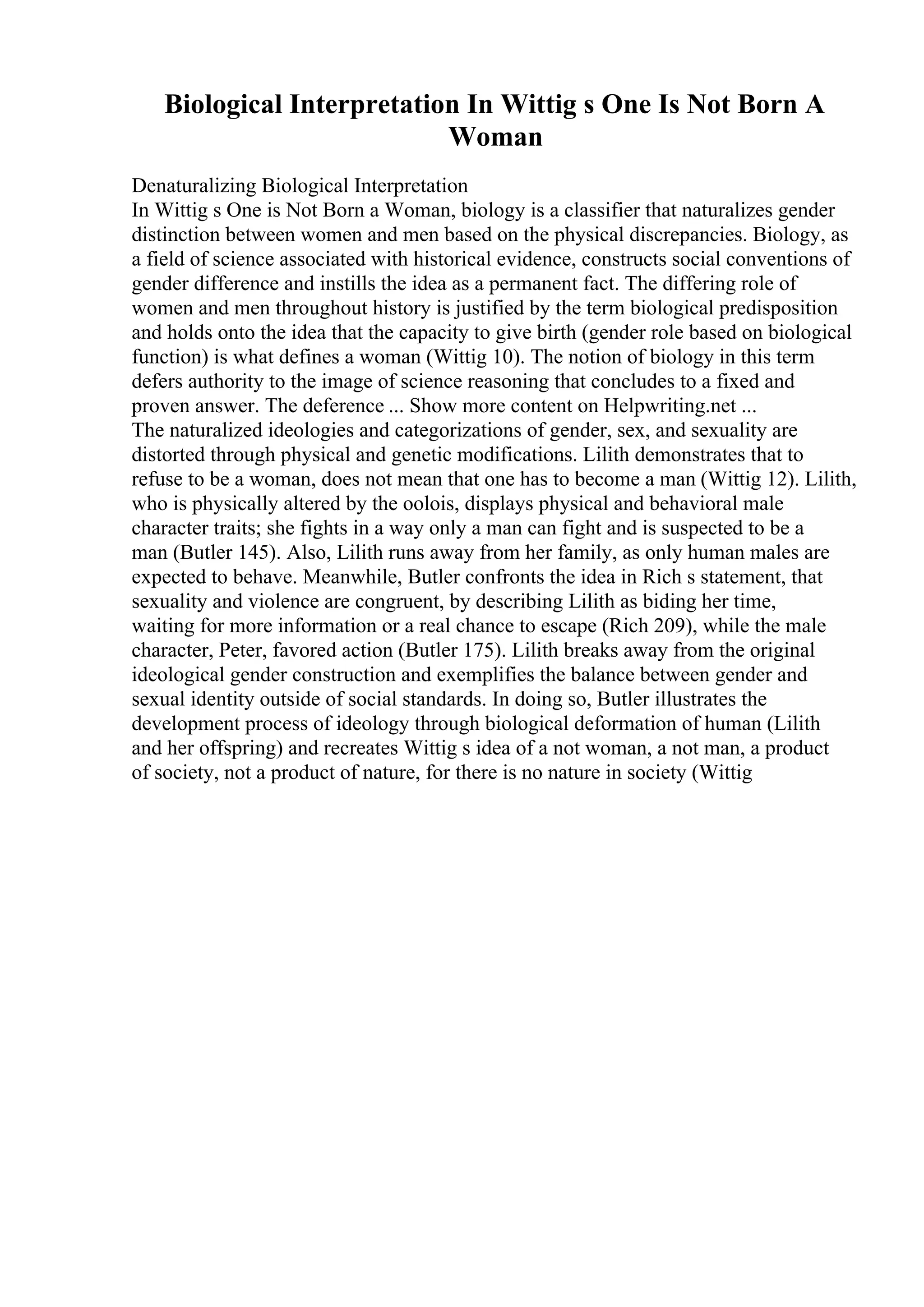 Biological Interpretation In Wittig s One Is Not Born A
Woman
Denaturalizing Biological Interpretation
In Wittig s One is Not Born a Woman, biology is a classifier that naturalizes gender
distinction between women and men based on the physical discrepancies. Biology, as
a field of science associated with historical evidence, constructs social conventions of
gender difference and instills the idea as a permanent fact. The differing role of
women and men throughout history is justified by the term biological predisposition
and holds onto the idea that the capacity to give birth (gender role based on biological
function) is what defines a woman (Wittig 10). The notion of biology in this term
defers authority to the image of science reasoning that concludes to a fixed and
proven answer. The deference ... Show more content on Helpwriting.net ...
The naturalized ideologies and categorizations of gender, sex, and sexuality are
distorted through physical and genetic modifications. Lilith demonstrates that to
refuse to be a woman, does not mean that one has to become a man (Wittig 12). Lilith,
who is physically altered by the oolois, displays physical and behavioral male
character traits; she fights in a way only a man can fight and is suspected to be a
man (Butler 145). Also, Lilith runs away from her family, as only human males are
expected to behave. Meanwhile, Butler confronts the idea in Rich s statement, that
sexuality and violence are congruent, by describing Lilith as biding her time,
waiting for more information or a real chance to escape (Rich 209), while the male
character, Peter, favored action (Butler 175). Lilith breaks away from the original
ideological gender construction and exemplifies the balance between gender and
sexual identity outside of social standards. In doing so, Butler illustrates the
development process of ideology through biological deformation of human (Lilith
and her offspring) and recreates Wittig s idea of a not woman, a not man, a product
of society, not a product of nature, for there is no nature in society (Wittig
 