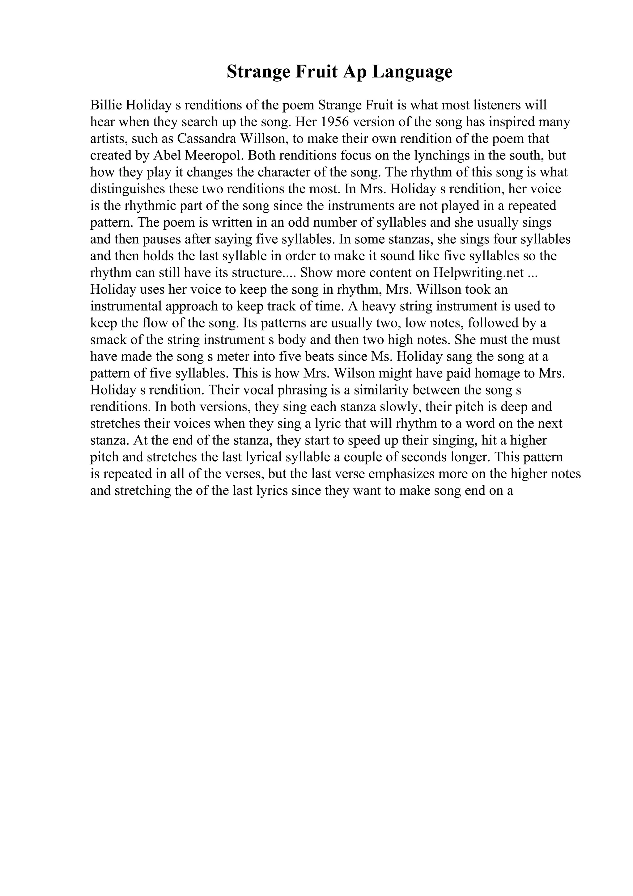 Strange Fruit Ap Language
Billie Holiday s renditions of the poem Strange Fruit is what most listeners will
hear when they search up the song. Her 1956 version of the song has inspired many
artists, such as Cassandra Willson, to make their own rendition of the poem that
created by Abel Meeropol. Both renditions focus on the lynchings in the south, but
how they play it changes the character of the song. The rhythm of this song is what
distinguishes these two renditions the most. In Mrs. Holiday s rendition, her voice
is the rhythmic part of the song since the instruments are not played in a repeated
pattern. The poem is written in an odd number of syllables and she usually sings
and then pauses after saying five syllables. In some stanzas, she sings four syllables
and then holds the last syllable in order to make it sound like five syllables so the
rhythm can still have its structure.... Show more content on Helpwriting.net ...
Holiday uses her voice to keep the song in rhythm, Mrs. Willson took an
instrumental approach to keep track of time. A heavy string instrument is used to
keep the flow of the song. Its patterns are usually two, low notes, followed by a
smack of the string instrument s body and then two high notes. She must the must
have made the song s meter into five beats since Ms. Holiday sang the song at a
pattern of five syllables. This is how Mrs. Wilson might have paid homage to Mrs.
Holiday s rendition. Their vocal phrasing is a similarity between the song s
renditions. In both versions, they sing each stanza slowly, their pitch is deep and
stretches their voices when they sing a lyric that will rhythm to a word on the next
stanza. At the end of the stanza, they start to speed up their singing, hit a higher
pitch and stretches the last lyrical syllable a couple of seconds longer. This pattern
is repeated in all of the verses, but the last verse emphasizes more on the higher notes
and stretching the of the last lyrics since they want to make song end on a
 