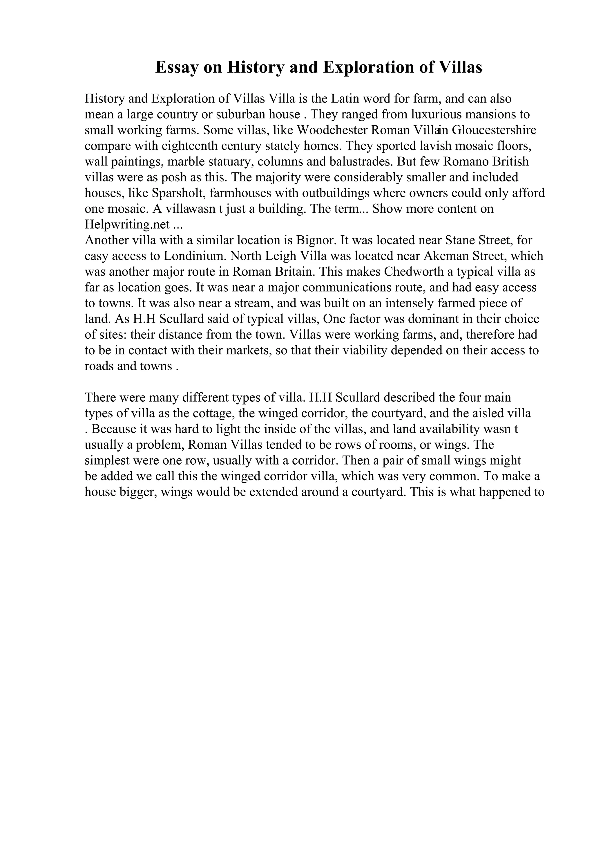 Essay on History and Exploration of Villas
History and Exploration of Villas Villa is the Latin word for farm, and can also
mean a large country or suburban house . They ranged from luxurious mansions to
small working farms. Some villas, like Woodchester Roman Villain Gloucestershire
compare with eighteenth century stately homes. They sported lavish mosaic floors,
wall paintings, marble statuary, columns and balustrades. But few Romano British
villas were as posh as this. The majority were considerably smaller and included
houses, like Sparsholt, farmhouses with outbuildings where owners could only afford
one mosaic. A villawasn t just a building. The term... Show more content on
Helpwriting.net ...
Another villa with a similar location is Bignor. It was located near Stane Street, for
easy access to Londinium. North Leigh Villa was located near Akeman Street, which
was another major route in Roman Britain. This makes Chedworth a typical villa as
far as location goes. It was near a major communications route, and had easy access
to towns. It was also near a stream, and was built on an intensely farmed piece of
land. As H.H Scullard said of typical villas, One factor was dominant in their choice
of sites: their distance from the town. Villas were working farms, and, therefore had
to be in contact with their markets, so that their viability depended on their access to
roads and towns .
There were many different types of villa. H.H Scullard described the four main
types of villa as the cottage, the winged corridor, the courtyard, and the aisled villa
. Because it was hard to light the inside of the villas, and land availability wasn t
usually a problem, Roman Villas tended to be rows of rooms, or wings. The
simplest were one row, usually with a corridor. Then a pair of small wings might
be added we call this the winged corridor villa, which was very common. To make a
house bigger, wings would be extended around a courtyard. This is what happened to
 