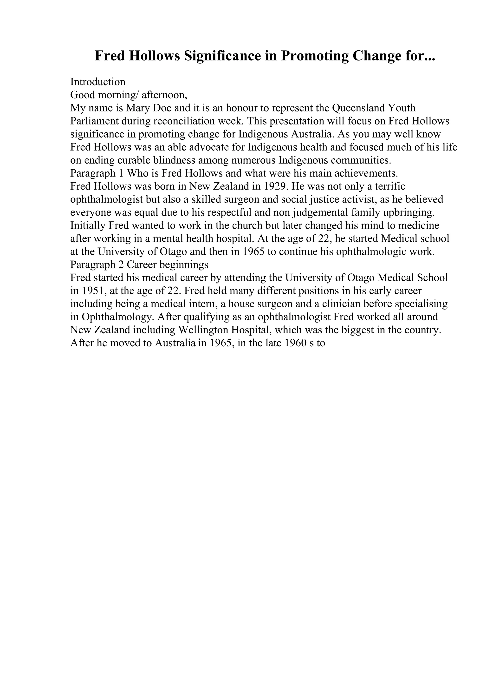 Fred Hollows Significance in Promoting Change for...
Introduction
Good morning/ afternoon,
My name is Mary Doe and it is an honour to represent the Queensland Youth
Parliament during reconciliation week. This presentation will focus on Fred Hollows
significance in promoting change for Indigenous Australia. As you may well know
Fred Hollows was an able advocate for Indigenous health and focused much of his life
on ending curable blindness among numerous Indigenous communities.
Paragraph 1 Who is Fred Hollows and what were his main achievements.
Fred Hollows was born in New Zealand in 1929. He was not only a terrific
ophthalmologist but also a skilled surgeon and social justice activist, as he believed
everyone was equal due to his respectful and non judgemental family upbringing.
Initially Fred wanted to work in the church but later changed his mind to medicine
after working in a mental health hospital. At the age of 22, he started Medical school
at the University of Otago and then in 1965 to continue his ophthalmologic work.
Paragraph 2 Career beginnings
Fred started his medical career by attending the University of Otago Medical School
in 1951, at the age of 22. Fred held many different positions in his early career
including being a medical intern, a house surgeon and a clinician before specialising
in Ophthalmology. After qualifying as an ophthalmologist Fred worked all around
New Zealand including Wellington Hospital, which was the biggest in the country.
After he moved to Australia in 1965, in the late 1960 s to
 