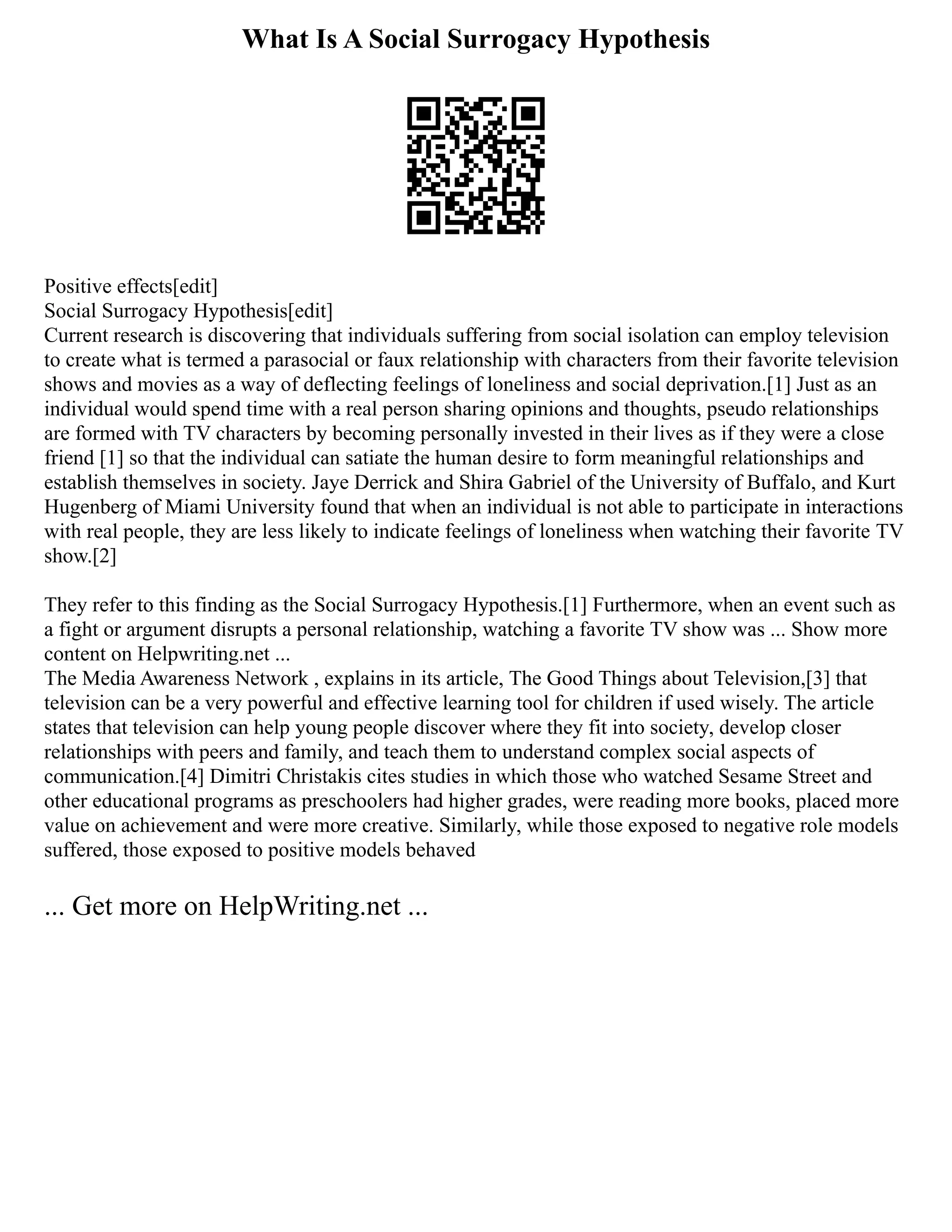 What Is A Social Surrogacy Hypothesis
Positive effects[edit]
Social Surrogacy Hypothesis[edit]
Current research is discovering that individuals suffering from social isolation can employ television
to create what is termed a parasocial or faux relationship with characters from their favorite television
shows and movies as a way of deflecting feelings of loneliness and social deprivation.[1] Just as an
individual would spend time with a real person sharing opinions and thoughts, pseudo relationships
are formed with TV characters by becoming personally invested in their lives as if they were a close
friend [1] so that the individual can satiate the human desire to form meaningful relationships and
establish themselves in society. Jaye Derrick and Shira Gabriel of the University of Buffalo, and Kurt
Hugenberg of Miami University found that when an individual is not able to participate in interactions
with real people, they are less likely to indicate feelings of loneliness when watching their favorite TV
show.[2]
They refer to this finding as the Social Surrogacy Hypothesis.[1] Furthermore, when an event such as
a fight or argument disrupts a personal relationship, watching a favorite TV show was ... Show more
content on Helpwriting.net ...
The Media Awareness Network , explains in its article, The Good Things about Television,[3] that
television can be a very powerful and effective learning tool for children if used wisely. The article
states that television can help young people discover where they fit into society, develop closer
relationships with peers and family, and teach them to understand complex social aspects of
communication.[4] Dimitri Christakis cites studies in which those who watched Sesame Street and
other educational programs as preschoolers had higher grades, were reading more books, placed more
value on achievement and were more creative. Similarly, while those exposed to negative role models
suffered, those exposed to positive models behaved
... Get more on HelpWriting.net ...
 