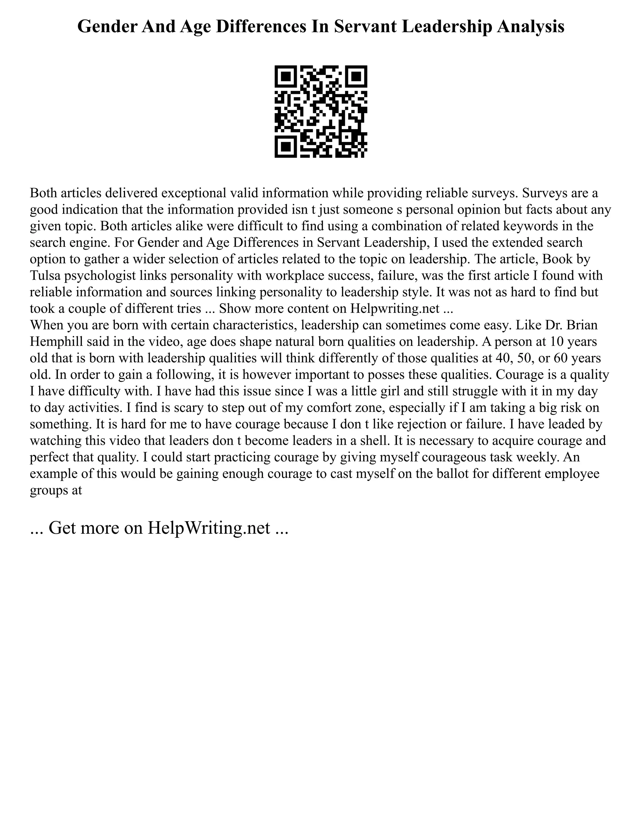 Gender And Age Differences In Servant Leadership Analysis
Both articles delivered exceptional valid information while providing reliable surveys. Surveys are a
good indication that the information provided isn t just someone s personal opinion but facts about any
given topic. Both articles alike were difficult to find using a combination of related keywords in the
search engine. For Gender and Age Differences in Servant Leadership, I used the extended search
option to gather a wider selection of articles related to the topic on leadership. The article, Book by
Tulsa psychologist links personality with workplace success, failure, was the first article I found with
reliable information and sources linking personality to leadership style. It was not as hard to find but
took a couple of different tries ... Show more content on Helpwriting.net ...
When you are born with certain characteristics, leadership can sometimes come easy. Like Dr. Brian
Hemphill said in the video, age does shape natural born qualities on leadership. A person at 10 years
old that is born with leadership qualities will think differently of those qualities at 40, 50, or 60 years
old. In order to gain a following, it is however important to posses these qualities. Courage is a quality
I have difficulty with. I have had this issue since I was a little girl and still struggle with it in my day
to day activities. I find is scary to step out of my comfort zone, especially if I am taking a big risk on
something. It is hard for me to have courage because I don t like rejection or failure. I have leaded by
watching this video that leaders don t become leaders in a shell. It is necessary to acquire courage and
perfect that quality. I could start practicing courage by giving myself courageous task weekly. An
example of this would be gaining enough courage to cast myself on the ballot for different employee
groups at
... Get more on HelpWriting.net ...
 