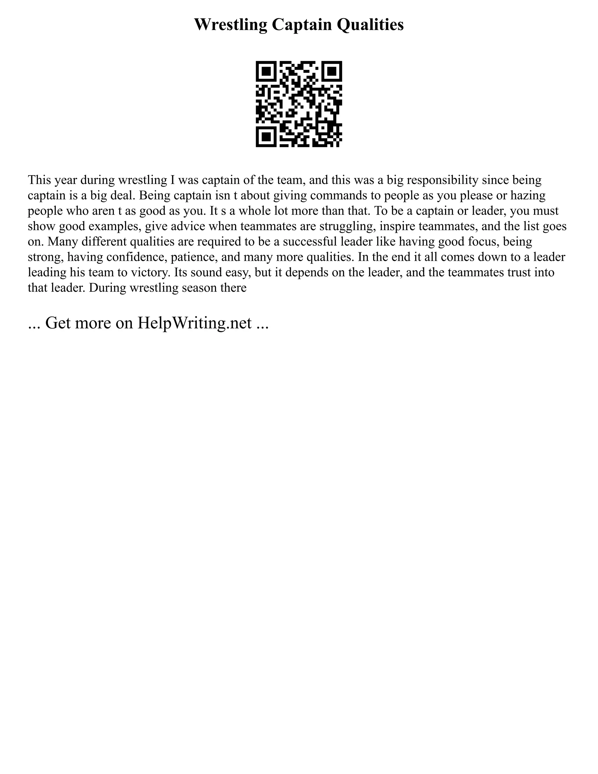 Wrestling Captain Qualities
This year during wrestling I was captain of the team, and this was a big responsibility since being
captain is a big deal. Being captain isn t about giving commands to people as you please or hazing
people who aren t as good as you. It s a whole lot more than that. To be a captain or leader, you must
show good examples, give advice when teammates are struggling, inspire teammates, and the list goes
on. Many different qualities are required to be a successful leader like having good focus, being
strong, having confidence, patience, and many more qualities. In the end it all comes down to a leader
leading his team to victory. Its sound easy, but it depends on the leader, and the teammates trust into
that leader. During wrestling season there
... Get more on HelpWriting.net ...
 